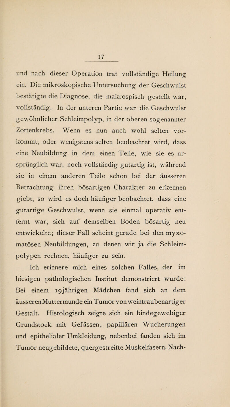 und nach dieser Operation trat vollständige Heilung ein. Die mikroskopische Untersuchung der Geschwulst bestätigte die Diagnose, die makrospisch gestellt war, vollständig. In der unteren Partie war die Geschwulst gewöhnlicher Schleimpolyp, in der oberen sogenannter Zottenkrebs. Wenn es nun auch wohl selten vor¬ kommt, oder wenigstens selten beobachtet wird, dass eine Neubildung in dem einen Teile, wie sie es ur¬ sprünglich war, noch vollständig gutartig ist, während sie in einem anderen Teile schon bei der äusseren Betrachtung ihren bösartigen Charakter zu erkennen giebt, so wird es doch häufiger beobachtet, dass eine gutartige Geschwulst, wenn sie einmal operativ ent¬ fernt war, sich auf demselben Boden bösartig neu entwickelte; dieser Fall scheint gerade bei den myxo- matösen Neubildungen, zu denen wir ja die Schleim¬ polypen rechnen, häufiger zu sein. Ich erinnere mich eines solchen Falles, der im hiesigen pathologischen Institut demonstriert wurde: Bei einem 19jährigen Mädchen fand sich an dem äusseren Muttermunde ein Tumor von weintraubenartiger Gestalt. Histologisch zeigte sich ein bindegewebiger Grundstock mit Gefässen, papillären Wucherungen und epithelialer Umkleidung, nebenbei fanden sich im Tumor neugebildete, quergestreifte Muskelfasern. Nach-