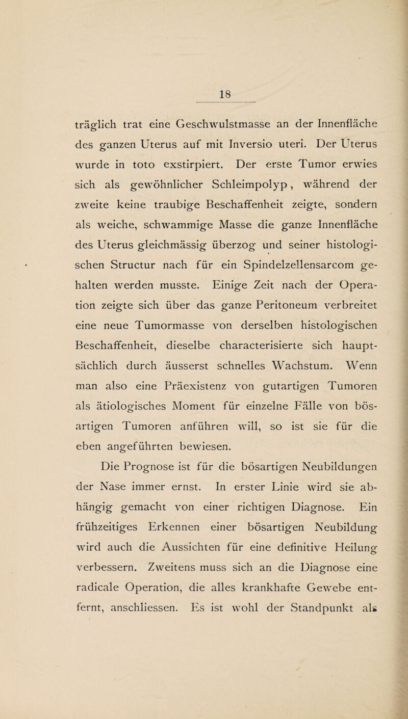 träglich trat eine Geschwulstmasse an der Innenfläche des ganzen Uterus auf mit Inversio uteri. Der Uterus wurde in toto exstirpiert. Der erste Tumor erwies sich als gewöhnlicher Schleimpolyp, während der zweite keine traubige Beschaffenheit zeigte, sondern als weiche, schwammige Masse die ganze Innenfläche des Uterus gleichmässig überzog und seiner histologi¬ schen Structur nach für ein Spindelzellensarcom ge¬ halten werden musste. Einige Zeit nach der Opera¬ tion zeigte sich über das ganze Peritoneum verbreitet eine neue Tumormasse von derselben histologischen Beschaffenheit, dieselbe characterisierte sich haupt¬ sächlich durch äusserst schnelles Wachstum. Wenn man also eine Präexistenz von gutartigen Tumoren als ätiologisches Moment für einzelne Fälle von bös¬ artigen Tumoren anführen will, so ist sie für die eben angeführten bewiesen. Die Prognose ist für die bösartigen Neubildungen der Nase immer ernst. In erster Linie wird sie ab¬ hängig gemacht von einer richtigen Diagnose. Ein frühzeitiges Erkennen einer bösartigen Neubildung wird auch die Aussichten für eine definitive Heilung- o verbessern. Zweitens muss sich an die Diagnose eine radicale Operation, die alles krankhafte Gewebe ent¬ fernt, anschliessen. PA ist wohl der Standpunkt als