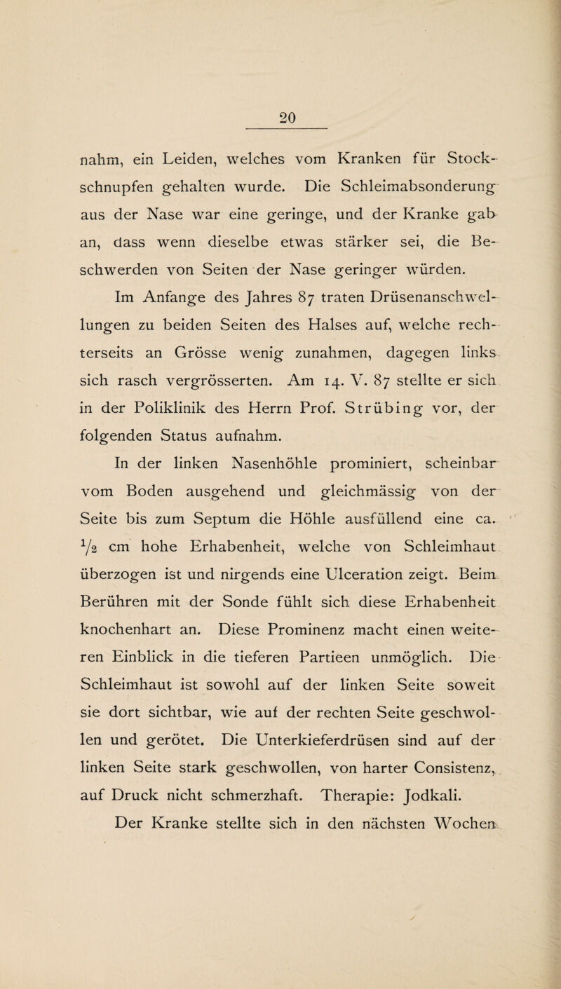 nahm, ein Leiden, welches vom Kranken für Stock¬ schnupfen gehalten wurde. Die Schleimabsonderung aus der Nase war eine geringe, und der Kranke gab an, dass wenn dieselbe etwas stärker sei, die Be¬ schwerden von Seiten der Nase geringer würden. Im Anfänge des Jahres 87 traten Drüsenanschwel¬ lungen zu beiden Seiten des Halses auf, welche rech- terseits an Grösse wenig Zunahmen, dagegen links sich rasch vergrösserten. Am 14. V. 87 stellte er sich in der Poliklinik des Herrn Prof. Strübing vor, der folgenden Status aufnahm. In der linken Nasenhöhle prominiert, scheinbar vom Boden ausgehend und gleichmässig von der Seite bis zum Septum die Höhle ausfüllend eine ca. Y2 cm hohe Erhabenheit, welche von Schleimhaut überzogen ist und nirgends eine Ulceration zeigt. Beim Berühren mit der Sonde fühlt sich diese Erhabenheit knochenhart an. Diese Prominenz macht einen weite¬ ren Einblick in die tieferen Partieen unmöglich. Die Schleimhaut ist sowohl auf der linken Seite soweit sie dort sichtbar, wie auf der rechten Seite geschwol¬ len und gerötet. Die Unterkieferdrüsen sind auf der linken Seite stark geschwollen, von harter Consistenz, auf Druck nicht schmerzhaft. Therapie: Jodkali. Der Kranke stellte sich in den nächsten Wochen