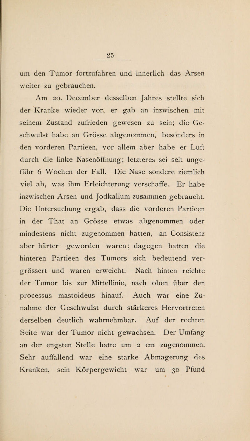 um den Tumor fortzufahren und innerlich das Arsen weiter zu gebrauchen. Am 20. December desselben Jahres stellte sich der Kranke wieder vor, er gab an inzwischen mit seinem Zustand zufrieden gewesen zu sein; die Ge¬ schwulst habe an Grösse abgenommen, besonders in den vorderen Partieen, vor allem aber habe er Luft durch die linke Nasenöffnung; letzteres sei seit unge¬ fähr 6 Wochen der Fall. Die Nase sondere ziemlich viel ab, was ihm Erleichterung verschaffe. Er habe inzwischen Arsen und Jodkalium zusammen gebraucht. Die Untersuchung ergab, dass die vorderen Partieen in der That an Grösse etwas abgenommen oder mindestens nicht zugenommen hatten, an Consistenz aber härter geworden waren; dagegen hatten die hinteren Partieen des Tumors sich bedeutend ver- grössert und waren erweicht. Nach hinten reichte der Tumor bis zur Mittellinie, nach oben über den processus mastoideus hinauf. Auch war eine Zu¬ nahme der Geschwulst durch stärkeres Hervortreten derselben deutlich wahrnehmbar. Auf der rechten Seite war der Tumor nicht gewachsen. Der Umfang an der engsten Stelle hatte um 2 cm zugenommen. Sehr auffallend war eine starke Abmagerung des Kranken, sein Körpergewicht war um 30 Pfund
