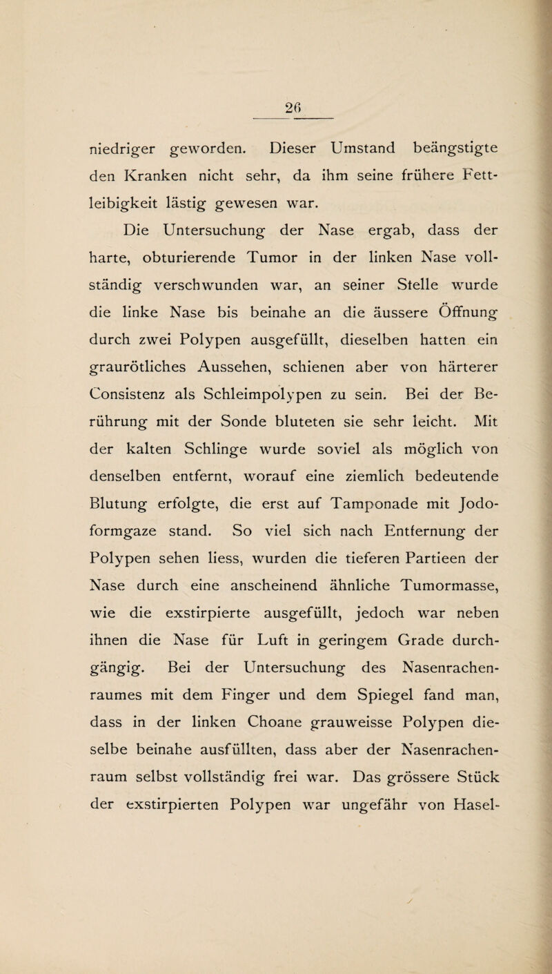 niedriger geworden. Dieser Umstand beängstigte den Kranken nicht sehr, da ihm seine frühere Fett¬ leibigkeit lästig gewesen war. Die Untersuchung der Nase ergab, dass der harte, obturierende Tumor in der linken Nase voll¬ ständig verschwunden war, an seiner Stelle wurde die linke Nase bis beinahe an die äussere Öffnung durch zwei Polypen ausgefüllt, dieselben hatten ein graurötliches Aussehen, schienen aber von härterer Consistenz als Schleimpolypen zu sein. Bei der Be¬ rührung mit der Sonde bluteten sie sehr leicht. Mit der kalten Schlinge wurde soviel als möglich von denselben entfernt, worauf eine ziemlich bedeutende Blutung erfolgte, die erst auf Tamponade mit Jodo¬ formgaze stand. So viel sich nach Entfernung der Polypen sehen liess, wurden die tieferen Partieen der Nase durch eine anscheinend ähnliche Tumormasse, wie die exstirpierte ausgefüllt, jedoch war neben ihnen die Nase für Luft in geringem Grade durch¬ gängig. Bei der Untersuchung des Nasenrachen¬ raumes mit dem Finger und dem Spiegel fand man, dass in der linken Choane grauweisse Polypen die¬ selbe beinahe ausfüllten, dass aber der Nasenrachen¬ raum selbst vollständig frei war. Das grössere Stück der exstirpierten Polypen war ungefähr von Hasel-