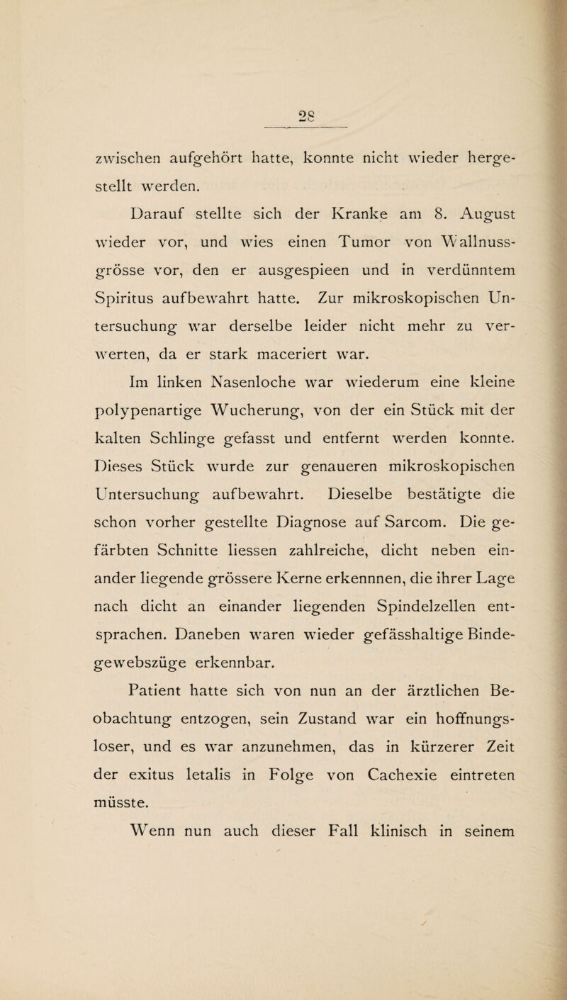 zwischen aufgehört hatte, konnte nicht wieder herge¬ stellt werden. Darauf stellte sich der Kranke am 8. August wieder vor, und wies einen Tumor von Wallnuss¬ grösse vor, den er ausgespieen und in verdünntem Spiritus aufbewahrt hatte. Zur mikroskopischen Un¬ tersuchung war derselbe leider nicht mehr zu ver¬ werten, da er stark maceriert war. Im linken Nasenloche war wiederum eine kleine polypenartige Wucherung, von der ein Stück mit der kalten Schlinge gefasst und entfernt werden konnte. Dieses Stück wurde zur genaueren mikroskopischen Untersuchung aufbewahrt. Dieselbe bestätigte die schon vorher gestellte Diagnose auf Sarcom. Die ge¬ färbten Schnitte liessen zahlreiche, dicht neben ein¬ ander liegende grössere Kerne erkennnen, die ihrer Lage nach dicht an einander liegenden Spindelzellen ent¬ sprachen. Daneben waren wieder gefässhaltige Binde- gewebszüge erkennbar. Patient hatte sich von nun an der ärztlichen Be¬ obachtung entzogen, sein Zustand war ein hoffnungs¬ loser, und es war anzunehmen, das in kürzerer Zeit der exitus letalis in Folge von Cachexie eintreten müsste. Wenn nun auch dieser Fall klinisch in seinem