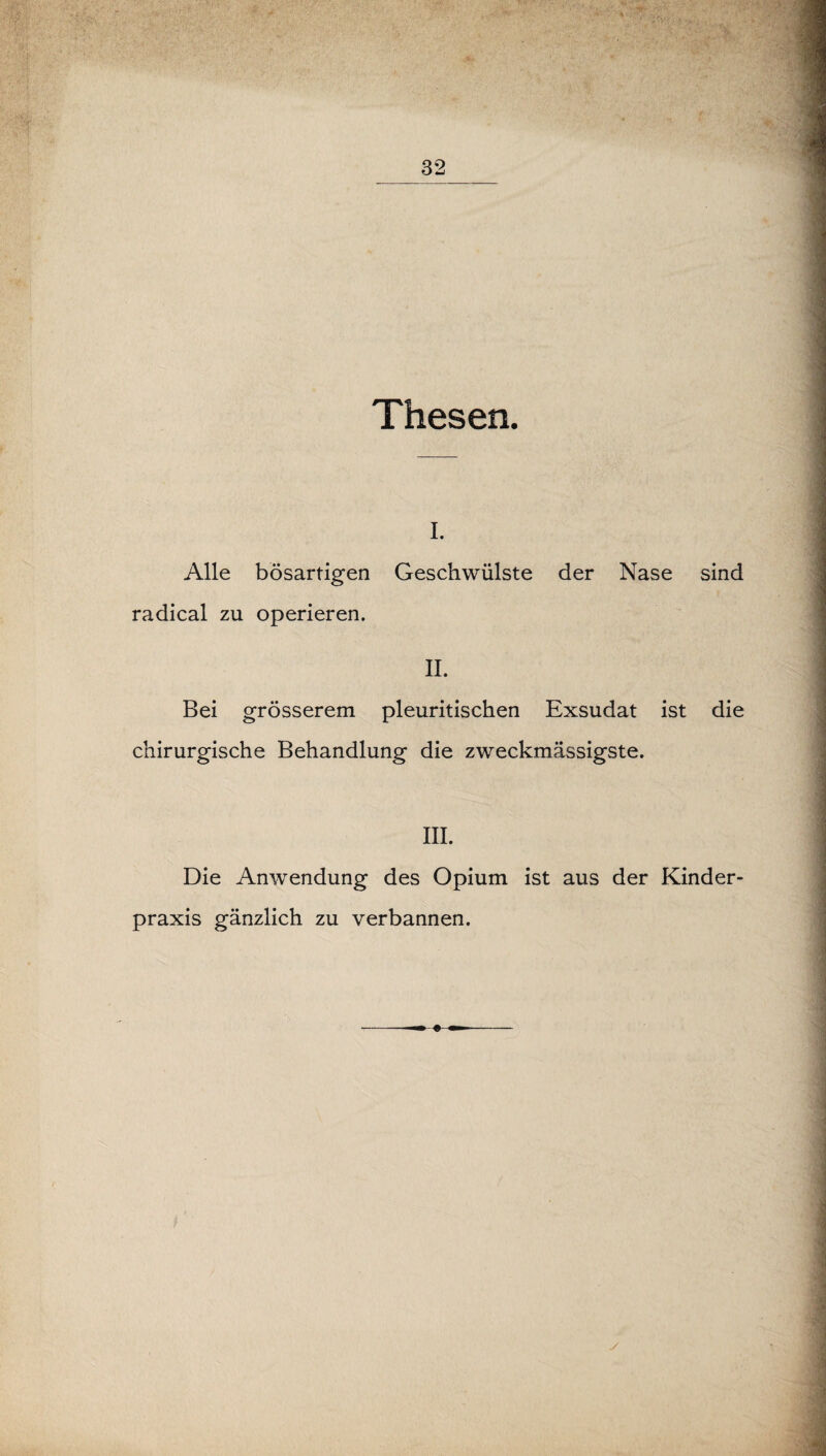 Thesen. i. Alle bösartigen Geschwülste der Nase sind radical zu operieren. II. Bei grösserem pleuritischen Exsudat ist die chirurgische Behandlung die zweckmässigste. III. Die Anwendung des Opium ist aus der Kinder¬ praxis gänzlich zu verbannen. y