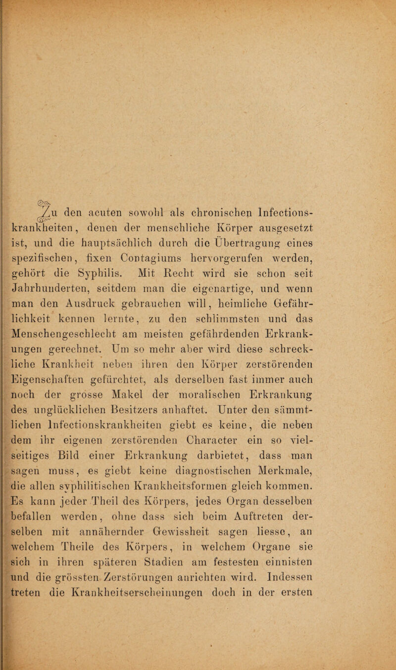 Zu den acuten sowohl als chronischen lnfections- krankheiten, denen der menschliche Körper ausgesetzt ist, und die hauptsächlich durch die Übertragung eines spezifischen, fixen Contagiums hervorgerufen wrerden, gehört die Syphilis. Mit Recht wird sie schon seit Jahrhunderten, seitdem man die eigenartige, und wenn man den Ausdruck gebrauchen will, heimliche Gefähr¬ lichkeit kennen lernte, zu den schlimmsten und das Menschengeschlecht am meisten gefährdenden Erkrank¬ ungen gerechnet. Um so mehr aber wird diese schreck- * . •' > •• ’i liehe Krankheit neben ihren den Körper zerstörenden Eigenschaften gefürchtet, als derselben fast immer auch noch der grosse Makel der moralischen Erkrankung des unglücklichen Besitzers anhaftet. Unter den sämmt- lichen Infektionskrankheiten giebt es keine, die neben dem ihr eigenen zerstörenden Charaeter ein so viel¬ seitiges Bild einer Erkrankung darbietet, dass man sagen muss, es giebt keine diagnostischen Merkmale, die allen syphilitischen Krankheitsformen gleich kommen. Es kann jeder Theil des Körpers, jedes Organ desselben befallen werden, ohne dass sich beim Auftreten der¬ selben mit annähernder Gewissheit sagen Hesse, an welchem Theile des Körpers, in vrelchem Organe sie sich in ihren späteren Stadien am festesten einnisten und die grössten Zerstörungen anrichten wird. Indessen treten die Krankheitserscheinungen doch in der ersten
