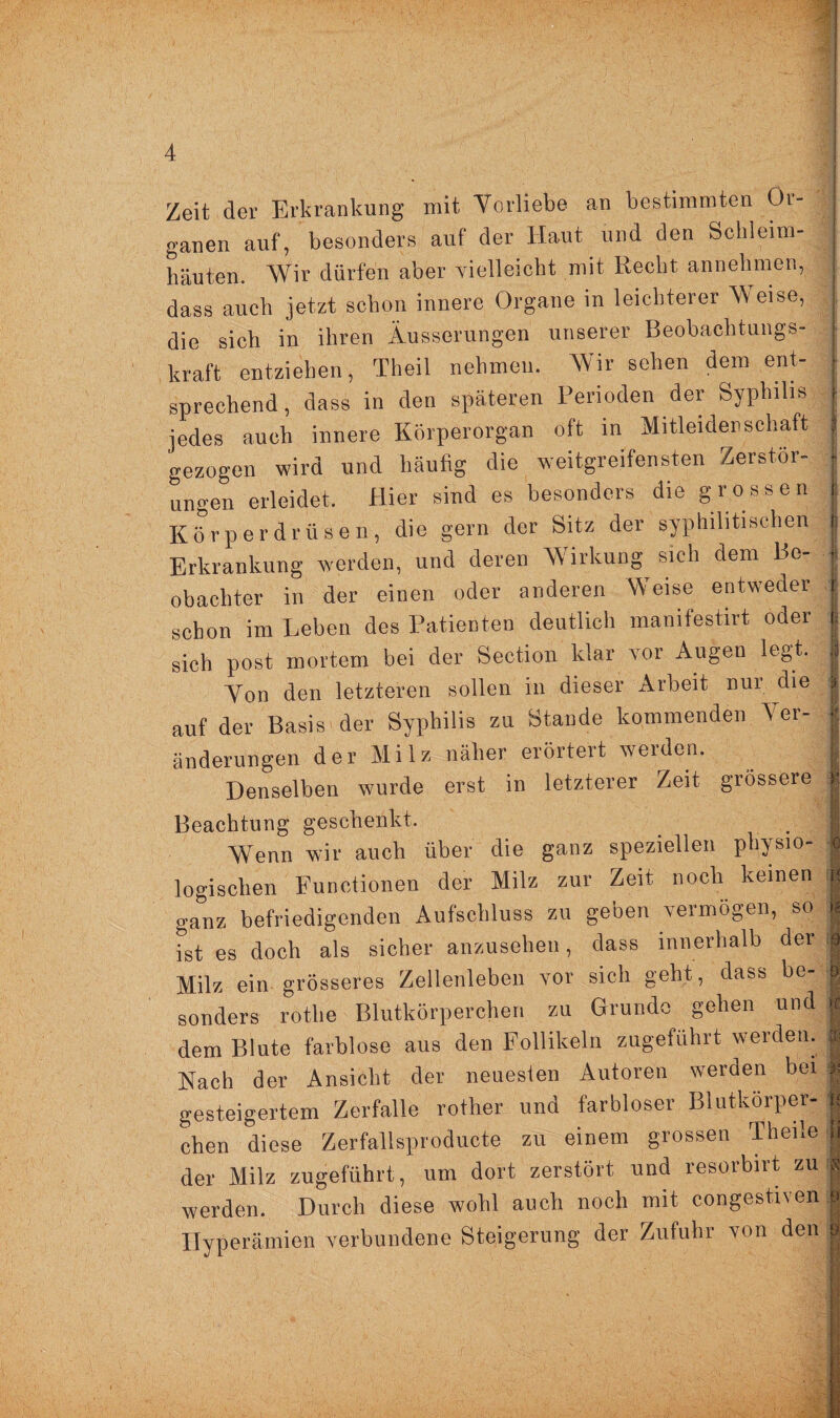 Zeit der Erkrankung mit Vorliebe an bestimmten Or¬ ganen auf, besonders auf der Haut und den Schleim¬ häuten. Wir dürfen aber vielleicht mit Recht annehmen, dass auch jetzt schon innere Organe in leichterer Weise, die sich in ihren Äusserungen unserer Beobachtungs¬ kraft entziehen, Theil nehmen. Wir sehen dem ent¬ sprechend, dass in den späteren Perioden der Syphilis jedes auch innere Körperorgan oft in Mitleidenschaft gezogen wird und häufig die weitgreifensten Zerstör¬ ungen erleidet. Hier sind es besonders die grossen Körperdrüsen, die gern der Sitz der syphilitischen Erkrankung werden, und deren Wirkung sich dem Be¬ obachter in der einen oder anderen Weise entweder schon im Leben des Patienten deutlich manifestirt oder sich post mortem bei der Section klar vor Augen legt. Von den letzteren sollen in dieser Arbeit nur die auf der Basis der Syphilis zu Stande kommenden Ver¬ änderungen der Milz näher erörtert werden. Denselben wurde erst in letzterer Zeit grössere Beachtung geschenkt. Wenn wir auch über die ganz speziellen physio¬ logischen Functionen der Milz zur Zeit noch keinen ga&nz befriedigenden Aufschluss zu geben vermögen, so ist es doch als sicher anzusehen, dass innerhalb der Milz ein grösseres Zellenleben vor sich geht, dass be¬ sonders rothe Blutkörperchen zu Grunde gehen und dem Blute farblose aus den Follikeln zugeführt werden. Nach der Ansicht der neuesten Autoren werden bei gesteigertem Zerfalle rother und farbloser Blutkörper¬ chen diese Zerfallsproducte zu einem grossen Theile der Milz zugeführt, um dort zerstört und resorbirt zu werden. Durch diese wohl auch noch mit congestiven Hyperämien verbundene Steigerung der Zufuhr von den