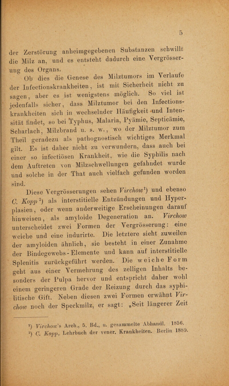 der Zerstörung anheimgegebenen Substanzen schwillt die Milz an, und es entsteht dadurch eine Vergrösscr- ung des Organs. Ob dies die Genese des Milztumors im Verlaufe der Infectionskrankheiten, ist mit Sicherheit nicht zu sagen, aber es ist wenigstens möglich. So viel ist jedenfalls sicher, dass Milztumor bei den Infections- krankheiten sich in wechselnder Häufigkeit und Inten¬ sität findet, so bei Typhus, Malaria, Pyämie, Septicämie, Scharlach, Milzbrand u. s. w., wo der Milztumor zum Theil geradezu als pathognostisch wichtiges Merkmal oilt. Es ist daher nicht zu verwundern, dass auch bei einer so infectiösen Krankheit, wie die Syphilis nach dem Auftreten von Milzschwellungen gefahndet wurde und solche in der That auch vielfach gefunden worden sind. Diese VergrÖsserungen sehen Vivchow1) und ebenso G. Kopp2) als interstitielle Entzündungen und Hyper¬ plasien, oder wenn anderweitige Erscheinungen darauf hinweisen, als amyloide Degeneration an. Virchoiv unterscheidet zwei Formen der Vergrösserung: eine weiche und eine indurirte. Die letztere sieht zuweilen der amyloiden ähnlich, sie besteht in einer Zunahme der Bindegewebs-Elemente und kann auf interstitielle Splenitis zurückgeführt werden. Die weiche ioim geht aus einer Vermehrung des zeitigen Inhalts be¬ sonders der Pulpa hervor und entspricht daher wohl einem geringeren Grade der Reizung durch das syphi¬ litische Gift. Neben diesen zwei Formen erwähnt Vir- clmv noch der Speckmilz, er sagt: „Seit längerer Zeit ') Virchow’ts Arcb., 5. Bd., u. gesammelte Abhandl. 1856- 2) C. Kopp, Lehrbuch der vener, Krankheiten. Berlin 1883