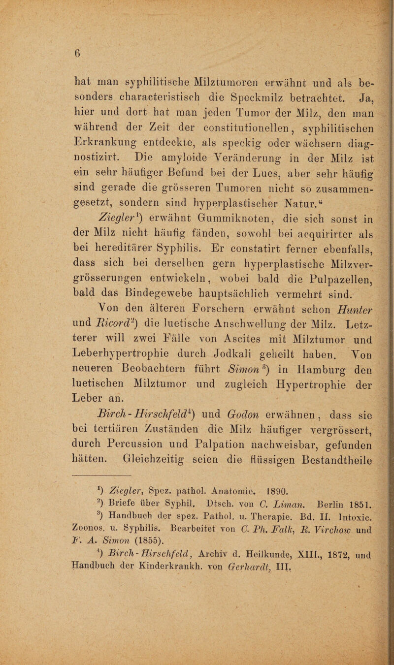 hat man syphilitische Milztumoren erwähnt und als be¬ sonders eharacteristisch die Speckmilz betrachtet. Ja, hier und dort hat man jeden Tumor der Milz, den man während der Zeit der constitutionellen, syphilitischen Erkrankung entdeckte, als speckig oder wächsern diag- nostizirt. Die amyloide Veränderung in der Milz ist ein sehr häufiger Befund bei der Lues, aber sehr häufig sind gerade die grösseren Tumoren nicht so zusammen¬ gesetzt, sondern sind hyperplastischer Natur.“ ZieglerJ) erwähnt Gummiknoten, die sich sonst in der Milz nicht häufig fänden, sowohl bei acquirirter als bei hereditärer Syphilis. Er constatirt ferner ebenfalls, dass sich bei derselben gern hyperplastische Milzver- grösserungen entwickeln, wobei bald die Pulpazellen, bald das Bindegewebe hauptsächlich vermehrt sind. Von den älteren Forschern erwähnt schon Hunter und Bicord* 2) die luetische Anschwellung der Milz. Letz¬ terer will zwei Fälle von Ascites mit Milztumor und Leberhypertrophie durch Jodkali geheilt haben. Von neueren Beobachtern führt Simon3 4) in Hamburg den luetischen Milztumor und zugleich Hypertrophie der Leber an. Birch-Hirschfeld^) und Godon erwähnen, dass sie bei tertiären Zuständen die Milz häufiger vergrössert, durch Percussion und Palpation nachweisbar, gefunden hätten. Gleichzeitig seien die flüssigen Bestandtheile J) Ziegler, Spez. pathol. Anatomie. 1890. 2) Briefe über Syphil. Dtsch. von G. Liman. Berlin 1851. 3) Handbuch der spez. Pathol. u. Therapie. Bd. II. Intoxic. Zoonos. u. Syphilis. Bearbeitet von G. Pli. Falle, B. Virchow und F. A. Simon (1855). 4) Birch- Hirschfeld, Archiv d. Heilkunde, XIII., 1872, und Handbuch der Kinderkrankh. von Gerhardt, III,