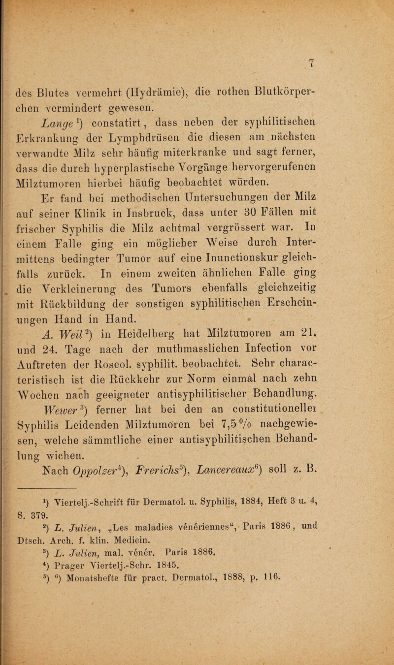 des Blutes vermehrt (Hydrämie), die rothen Blutkörper¬ chen vermindert gewesen. Lange1) constatirt, dass neben der syphilitischen Erkrankung der Lymphdrüsen die diesen am nächsten verwandte Milz sehr häufig miterkranke und sagt ferner, dass die durch hyperplastische Vorgänge hervorgerufenen Milztumoren hierbei häufig beobachtet würden. Er fand bei methodischen Untersuchungen der Milz auf seiner Klinik in Insbruck, dass unter 30 Fällen mit frischer Syphilis die Milz achtmal vergrössert war. In einem Falle ging ein möglicher Weise durch Inter- mittens bedingter Tumor auf eine Inunctionskur gleich¬ falls zurück. In einem zweiten ähnlichen Falle ging die Verkleinerung des Tumors ebenfalls gleichzeitig mit Rückbildung der sonstigen syphilitischen Erschein¬ ungen Hand in Hand. A. Weil2) in Pleidelberg hat Milztumoren am 21. und 24. Tage nach der muthmasslichen Infection vor Auftreten der Roseol. syphilit. beobachtet. Sehr charac- teristisch ist die Rückkehr zur Norm einmal nach zehn Wochen nach geeigneter antisyphilitischer Behandlung. Wewer*) ferner hat bei den an constitutionellei Syphilis Leidenden Milztumoren bei 7,5% nachgewie¬ sen, welche sämmtliche einer antisyphilitischen Behand¬ lung wichen. Nach Oppolzer4), Frerichs°), Lancereaux6) soll z. B. *) Viertelj.-Schrift für Dermatol, u. Syphilis, 1884, Heft 8 u. 4, S. 379. 2) L. Julien, „Les maladies veneriennes“, Paris 1886, und Dtsch. Arch. f. klin. Medicin. 3) L. Julien, mal. vener. Paris 1886. 4) Prager Viertelj .-Sehr. 1845. 5) 6) Monatshefte für pract, Dermatol., 1888, p. 116.