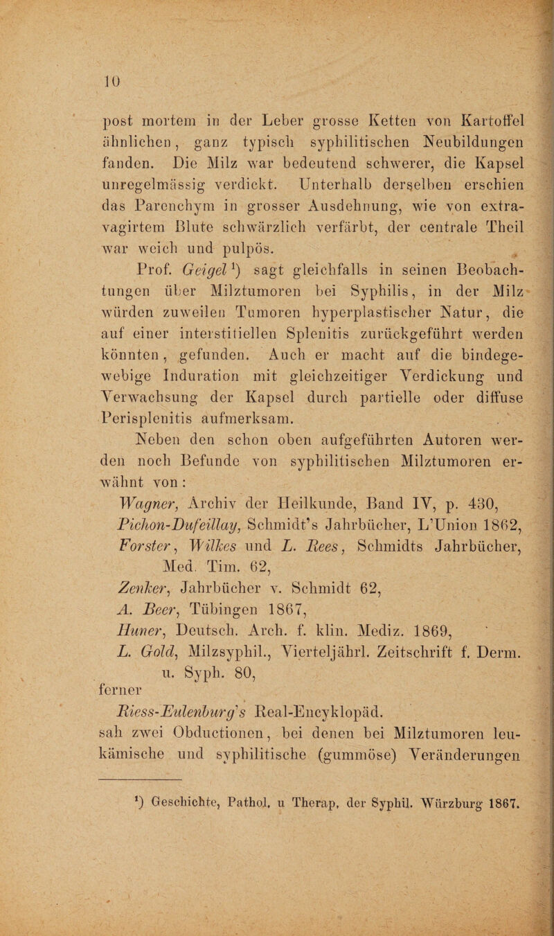 post mortem in der Leber grosse Ketten von Kartoffel ähnlichen, ganz typisch syphilitischen Neubildungen fanden. Die Milz war bedeutend schwerer, die Kapsel unregelmässig verdickt. Unterhalb derselben erschien das Parenchym in grosser Ausdehnung, wie von extra- vagirtem Blute schwärzlich verfärbt, der centrale Theil war weich und pulpös. Prof. Geigel *) sagt gleichfalls in seinen Beobach¬ tungen über Milztumoren bei Syphilis, in der Milz würden zuweilen Tumoren hyperplastischer Natur, die auf einer interstitiellen Splenitis zurückgeführt werden könnten, gefunden. Auch er macht auf die bindege¬ webige Induration mit gleichzeitiger Verdickung und Verwachsung der Kapsel durch partielle oder diffuse Perisplenitis aufmerksam. Neben den schon oben aufgeführten Autoren wer¬ den noch Befunde von syphilitischen Milztumoren er¬ wähnt von : Wagner, Archiv der Heilkunde, Band IV, p. 430, Pichon-Dufeillay, Schmidt’s Jahrbücher, L’Union 1862, Förster, Wilkes und L. Rees, Schmidts Jahrbücher, Med. Tim. 62, Zenker, Jahrbücher v. Schmidt 62, A. Reer, Tübingen 1867, Huner, Deutsch. Arch. f. klin. Mediz. 1869, L. Gold, Milzsyphil., Vierteljährl. Zeitschrift f. Demi, u. Syph. 80, ferner Riess-Eulenburg1 s Real-Encyklopäd. sah zwei Obductionen, bei denen bei Milztumoren leu¬ kämische und syphilitische (gummöse) Veränderungen *) Beschichte, Pathol, u Therap, der Syphil. Würzburg 1867.