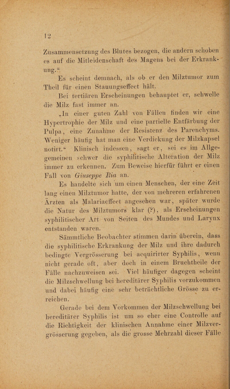 Zusammensetzung des Blutes bezogen, die andern schoben' es auf die Mitleidenschaft des Magens bei der Erkrank¬ ung. “ Es scheint demnach, als ob er den Milztumor zum Theil für einen Stauungseffect hält. Bei tertiären Erscheinungen behauptet er, schwelle die Milz fast immer an. „In einer guten Zahl von Fällen ßnden wir eine Hypertrophie der Milz und eine partielle Entfärbung der Pulpa, eine Zunahme der Resistenz des Parenchyms. Weniger häufig hat man eine Verdickung der Milzkapsel notirt.“ Klinisch indessen, sagt er, sei es im Allge- gemeinen schwer die syphilitische Alteration der Milz immer zu erkennen. Zum Beweise hierfür führt er einen Fall von Giuseppe Ria an. Es handelte sich um einen Menschen, der eine Zeit lang einen Milztumor hatte, der von mehreren erfahrenen Ärzten als Malariaeffect angesehen war, später wurde die Natur des Milztumors klar (?), als Erscheinungen syphilitischer Art von Seiten des Mundes und Larynx entstanden waren. Sämmtliche Beobachter stimmen darin überein, dass die syphilitische Erkrankung der Milz und ihre dadurch bedingte Vergrösserung bei acquirirter Syphilis, wenn nicht gerade oft, aber doch in einem Bruchtheile der Fälle nachzuweisen sei. Viel häufiger dagegen scheint die Milzschwellung bei hereditärer Syphilis vorzukommen und dabei häufig eine sehr beträchtliche Grösse zu er¬ reichen. Gerade bei dem Vorkommen der Milzschwellung bei hereditärer Syphilis ist um so eher eine Controlle auf die Richtigkeit der klinischen Annahme einer Milzver- grösserung gegeben, als die grosse Mehrzahl dieser Fälle
