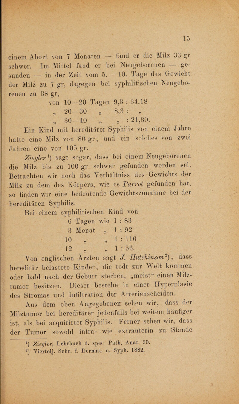 einem Abort von 7 Monaten — fand er die Milz 33 gr schwer. Im Mittel fand er bei Neugeborenen — ge¬ sunden — in der Zeit vom 5. — 10. Tage das Gewicht der Milz zu 7 gr, dagegen bei syphilitischen Neugebo¬ renen zu 38 gr, von 10—20 Tagen 9,3 : 34,18 „ 20-30 „ 8,3 : „ „ 30-40 „ * : 21,30. Ein Kind mit hereditärer Syphilis von einem Jahre hatte eine Milz von 80 gr, und ein solches von zwei Jahren eine von 105 gr. Ziegler') sagt sogar, dass bei einem Neugeborenen die Milz bis zu 100 gr schwer gefunden worden sei. Betrachten wir noch das Yerhältniss des Gewichts der Milz zu dem des Körpers, wie es Parrot gefunden hat, so finden wir eine bedeutende Gewichtszunahme bei der hereditären Syphilis. Bei einem syphilitischen Kind von 6 Tagen wie 1 : 83 3 Monat „ 1 : 92 10 „ „ 1 : HO 12 „ „ 1 : 56. Yon englischen Ärzten sagt J. Hutchinson* 2), dass hereditär belastete Kinder, die todt zur Welt kommen oder bald nach der Geburt sterben, „meist“ einen Milz¬ tumor besitzen. Dieser bestehe in einer Hyperplasie des Stromas und Infiltration der Arterienscheiden. Aus dem oben Angegebenen sehen wir, dass der Milztumor bei hereditärer jedenfalls bei weitem häufiger ist, als bei acquirirter Syphilis. Ferner sehen wir, dass der Tumor sowohl intra- wie extrauterin zu Stande 9 Ziegler, Lehrbuch d. speo Path. Anat. 90. 2) Yiertelj. Sehr. f. Dermat. u. Syph. 1882.