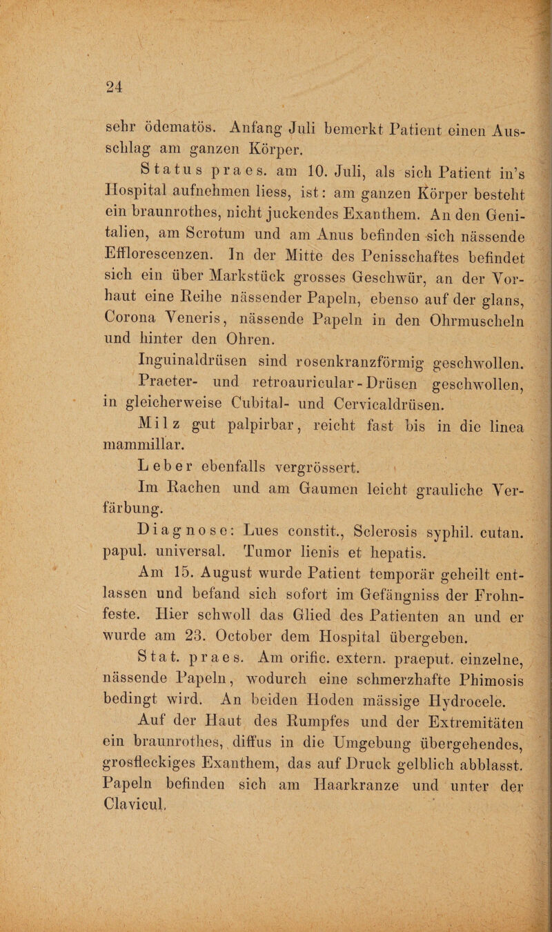 sehr ödematös. Anfang Juli bemerkt Patient einen Aus¬ schlag am ganzen Körper. Status praes. am 10. Juli, als sich Patient in’s Hospital aufnehmen liess, ist: am ganzen Körper besteht ein braunrothes, nicht juckendes Exanthem. An den Geni¬ talien, am Scrotum und am Anus befinden sich nässende Efflorescenzen. In der Mitte des Penisschaftes befindet sich ein über Markstück grosses Geschwür, an der Vor¬ haut eine Reihe nässender Papeln, ebenso auf der glans, Corona Veneris, nässende Papeln in den Ohrmuscheln und hinter den Ohren. Inguinaldrüsen sind rosenkranzförmig geschwollen. Praeter- und retroauricular - Drüsen geschwollen, in gleicherweise Cubital- und Cervicaldrüsen. Milz gut palpirbar, reicht fast bis in die linea mammillar. Leber ebenfalls vergrössert. Im Rachen und am Gaumen leicht grauliche Ver¬ färbung. Diagnose: Lues constit., Sclerosis syphil. cutan. papul. universal. Tumor lienis et hepatis. Am 15. August wurde Patient temporär geheilt ent¬ lassen und befand sich sofort im Gefängniss der Frohn- feste. Hier schwoll das Glied des Patienten an und er wurde am 23. October dem Hospital übergeben. Stat. praes. Am orific. extern, praeput. einzelne, nässende Papeln, wodurch eine schmerzhafte Phimosis bedingt wird. An beiden Hoden massige Hydrocele. Auf der Haut des Rumpfes und der Extremitäten ein braunrothes, diffus in die Umgebung übergehendes, grosfleckiges Exanthem, das auf Druck gelblich abblasst. Papeln befinden sich am ITaarkranze und unter der Clavieul.