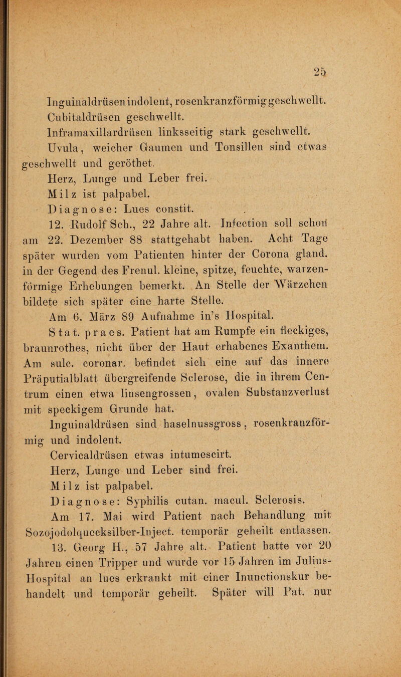 Inguinaldrüsenindolent, rosenkranzförmig geschwellt. Cubitaldrüsen geschwellt. lnframaxillardrüsen linksseitig stark geschwellt. Uvula, weicher Gaumen und Tonsillen sind etwas geschwellt und geröthet. Herz, Lunge und Leber frei. Milz ist palpabel. Diagnose: Lues constit. 12. Rudolf Sch., 22 Jahre alt. Infection soll schon am 22. Dezember 88 stattgehabt haben. Acht Tage später wurden vom Patienten hinter der Corona gland. in der Gegend des Frenul. kleine, spitze, feuchte, warzen¬ förmige Erhebungen bemerkt. An Stelle der Wärzchen bildete sich später eine harte Stelle. Am 6. März 89 Aufnahme in’s Hospital. Stat. praes. Patient hat am Rumpfe ein fleckiges, braunrothes, nicht über der Haut erhabenes Exanthem. Am sulc. coronar. befindet sich eine auf das innere Präputialblatt übergreifende Sclerose, die in ihrem Cen¬ trum einen etwa linsengrossen, ovalen Substanzverlust mit speckigem Grunde hat. Inguinaldrüsen sind haselnussgross , rosenkranzför¬ mig und indolent. Cervicaldrüsen etwas intumescirt. Herz, Lunge und Leber sind frei. Milz ist palpabel. Diagnose: Syphilis cutan. macul. Sclerosis. Am 17. Mai wird Patient nach Behandlung mit Sozojodolquccksilber-Inject. temporär geheilt entlassen. 13. Georg H., 57 Jahre alt. Patient hatte vor 20 Jahren einen Tripper und wurde vor 15 Jahren im Julius- Hospital an lues erkrankt mit einer Inunctionskur be¬ handelt und temporär geheilt. Später will Pat. nuy
