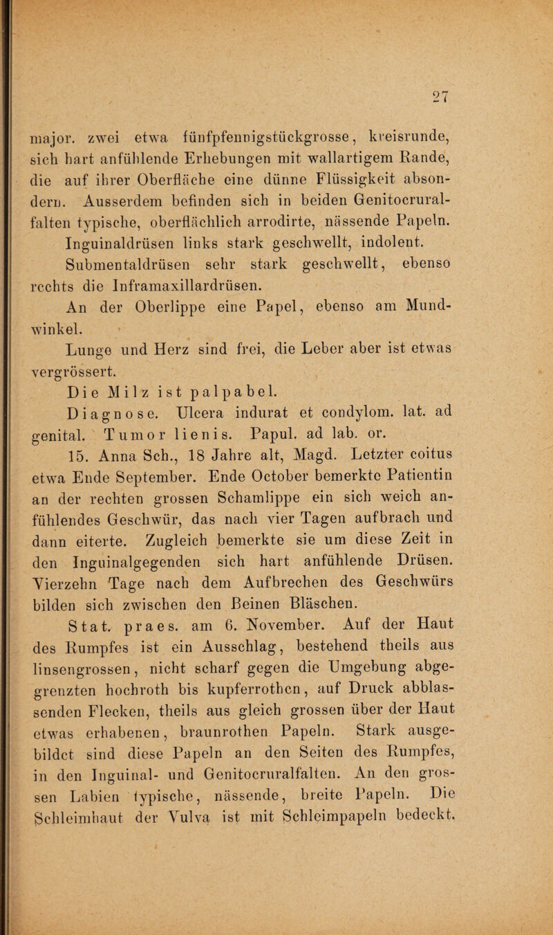 major. zwei etwa fünfpfennigstückgrosse, kreisrunde, sich hart anfühlende Erhebungen mit wallartigem Eande, die auf ihrer Oberfläche eine dünne Flüssigkeit abson- dern. Ausserdem befinden sich in beiden Genitocrural- falten typische, oberflächlich arrodirte, nässende Papeln. Inguinaldrüsen links stark geschwellt, indolent. Submentaldrüsen sehr stark geschwellt, ebenso rechts die Inframaxillardrüsen. An der Oberlippe eine Papel, ebenso am Mund¬ winkel. Lunge und Herz sind frei, die Leber aber ist etwas vergrössert. Die Milz ist p a 1 p a b e 1. Diagnose. Ulcera indurat et condylom. lat. ad genital. Tumor lienis. Papul. ad lab. or. 15. Anna Sch., 18 Jahre alt, Magd. Letzter coitus etwa Ende September. Ende October bemerkte Patientin an der rechten grossen Schamlippe ein sich weich an¬ fühlendes Geschwür, das nach vier Tagen aufbrach und dann eiterte. Zugleich bemerkte sie um diese Zeit in den Inguinalgegenden sich hart anfühlende Drüsen. Vierzehn Tage nach dem Aufbrechen des Geschwürs bilden sich zwischen den Beinen Bläschen. Stat. praes. am 6. November. Auf der Haut des Kumpfes ist ein Ausschlag, bestehend theils aus linsengrossen, nicht scharf gegen die Umgebung abge¬ grenzten hoebroth bis kupferrothen, auf Druck abblas¬ senden Flecken, theils aus gleich grossen über der Haut etwas erhabenen, braunrothen Papeln. Stark ausge- bildct sind diese Papeln an den Seiten des Kumpfes, in den Inguinal- und Genitocruralfalten. An den gros¬ sen Labien typische, nässende, breite Papeln. Die Schleimhaut der Vulva ist mit Schleimpapeln bedeckt.