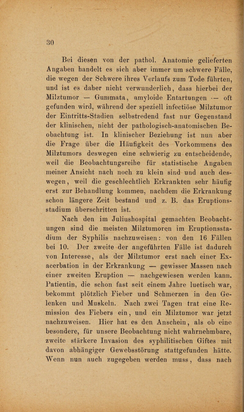 Bei diesen von der patbol. Anatomie gelieferten Angaben bandelt es sieb aber immer um schwere Fälle, die wegen der Schwere ihres Verlaufs zum Tode führten, und ist es daher nicht verwunderlich, dass hierbei der Milztumor — Gummata, amyloide Entartungen — oft gefunden wird, während der speziell infectiöse Milztumor der Eintritts-Stadien selbstredend fast nur Gegenstand der klinischen, nicht der pathologisch-anatomischen Be¬ obachtung ist. In klinischer Beziehung ist nun aber die Frage über die Häufigkeit des Vorkommens des Milztumors deswegen eine schwierig zu entscheidende, weil die Beobachtungsreihe für statistische Angaben meiner Ansicht nach noch zu klein sind und auch des¬ wegen, weil die geschlechtlich Erkrankten sehr häufig erst zur Behandlung kommen, nachdem die Erkrankung schon längere Zeit bestand und z. B. das Eruptions¬ stadium überschritten ist. Nach den im Juliushospital gemachten Beobacht¬ ungen sind die meisten Milztumoren im Eruptionssta¬ dium der Syphilis nachzuweisen: von den 16 Fällen bei 10. Der zweite der angeführten Fälle ist dadurch von Interesse, als der Milztumor erst nach einer Ex¬ acerbation in der Erkrankung — gewisser Massen nach einer zweiten Eruption —■ nachgewiesen werden kann. Patientin, die schon fast seit einem Jahre luetisch war, bekommt plötzlich Fieber und Schmerzen in den Ge¬ lenken und Muskeln. Nach zwei Tagen trat eine Re¬ mission des Fiebers ein, und ein Milztumor war jetzt nachzuweisen. Hier hat es den Anschein, als ob eine besondere, für unsere Beobachtung nicht wahrnehmbare, zweite stärkere Invasion des syphilitischen Giftes mit davon abhängiger Gewebsstörung stattgefunden hätte. Wenn nun auch zugegeben werden muss, dass nach