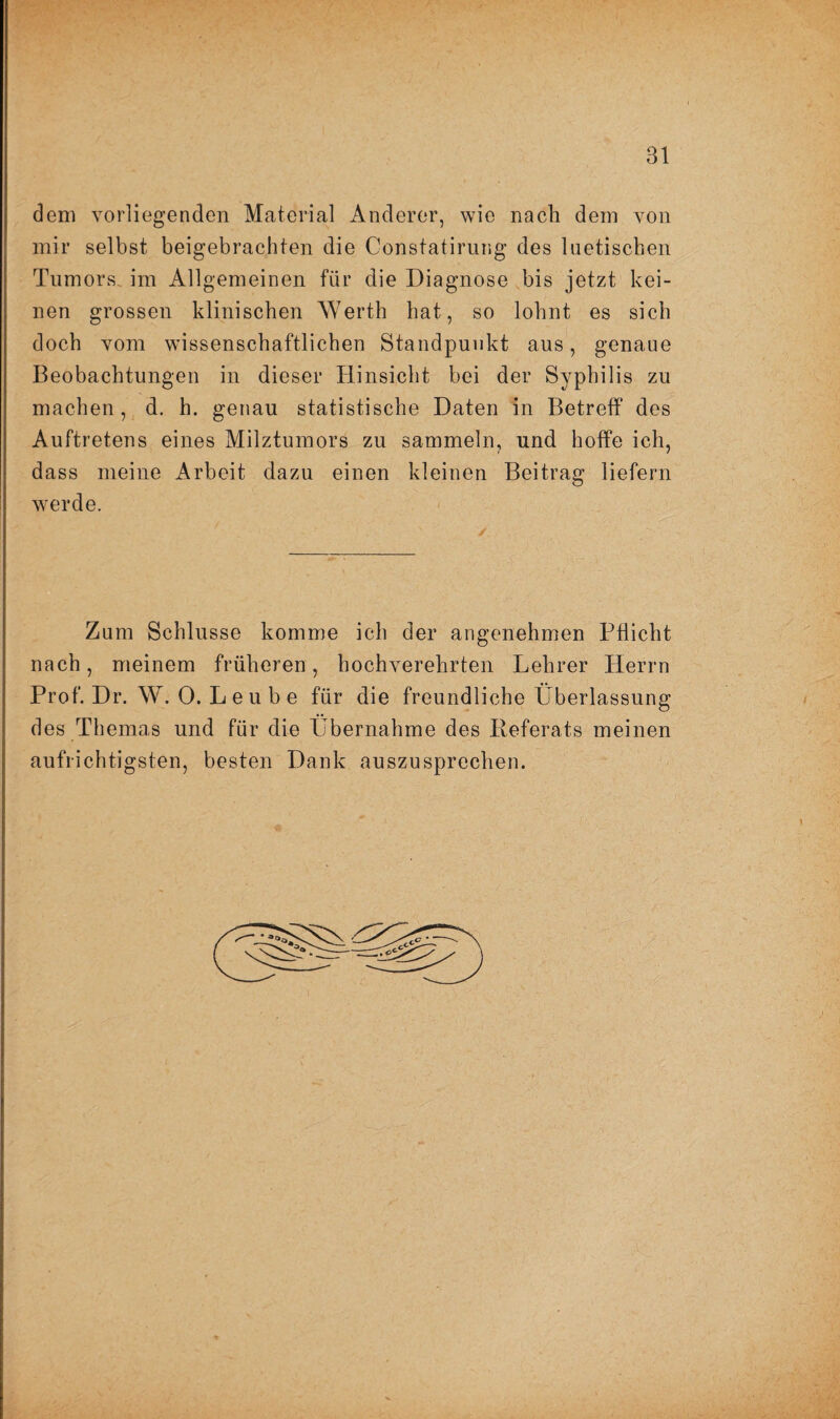 Bl dem vorliegenden Material Anderer, wie nach dem von mir selbst beigebrachten die Constatirung des luetischen Tumors, im Allgemeinen für die Diagnose bis jetzt kei¬ nen grossen klinischen Werth hat, so lohnt es sich doch vom wissenschaftlichen Standpunkt aus, genaue Beobachtungen in dieser Hinsicht bei der Syphilis zu machen, d. h. genau statistische Daten in Betreff des Auftretens eines Milztumors zu sammeln, und hoffe ich, dass meine Arbeit dazu einen kleinen Beitrag liefern werde. Zum Schlüsse komme ich der angenehmen Pflicht nach, meinem früheren, hochverehrten Lehrer Herrn Prof. Dr. W. 0. L e u b e für die freundliche Überlassung des Themas und für die Übernahme des Referats meinen aufrichtigsten, besten Dank auszusprechen.