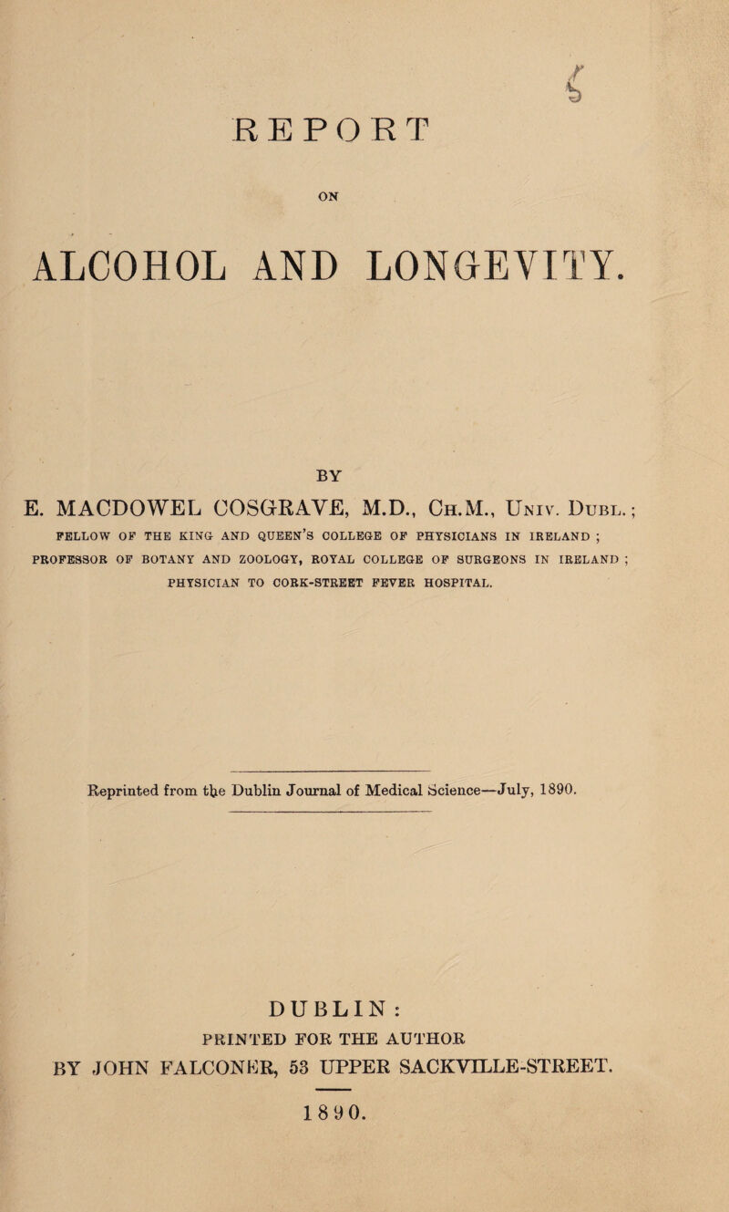 REPORT r h ON ALCOHOL AND LONGEVITY. BY E. MACDOWEL COSGRAVE, xM.D., Ch.M., Univ. Dubl. FELLOW OF THE KING AND QUEEN’S COLLEGE OF PHYSICIANS IN IRELAND ; PROFESSOR OF BOTANY AND ZOOLOGY, ROYAL COLLEGE OF SURGEONS IN IRELAND ; PHYSICIAN TO CORK-STREET FEVER HOSPITAL. Reprinted from tfye Dublin Journal of Medical Science—July, 1890. DUBLIN : PRINTED FOB. THE AUTHOR BY JOHN FALCON KR, 53 UPPER SACKVILLE-STREET. 1890.