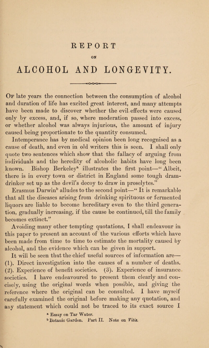 ON ALCOHOL AND LONGEVITY. —- Of late years the connection between the consumption of alcohol and duration of life has excited great interest, and many attempts have been made to discover whether the evil, effects were caused only by excess, and, if so, where moderation passed into excess, or whether alcohol was always injurious, the amount of injury caused being proportionate to the quantity consumed. Intemperance has by medical opinion been long recognised as a cause of death, and even in old writers this is seen. I shall only quote two sentences which show that the fallacy of arguing from individuals and the heredity of alcoholic habits have long been known. Bishop Berkeley*1 illustrates the first point—“ Albeit, there is in every town or district in England some tough dram- drinker set up as the devil’s decoy to draw in proselytes.” Erasmus Darwinb alludes to the second point—“ It is remarkable that all the diseases arising from drinking spirituous or fermented liquors are liable to become hereditary even to the third genera¬ tion, gradually increasing, if the cause be continued, till the family becomes extinct.” Avoiding many other tempting quotations, I shall endeavour in this paper to present an account of the various efforts which have been made from time to time to estimate the mortality caused by alcohol, and the evidence which can be given in support. It will be seen that the chief useful sources of information are— (1) . Direct investigation into the causes of a number of deaths. (2) . Experience of benefit societies. (3). Experience of insurance societies. I have endeavoured to present them clearly and con¬ cisely, using the original words when possible, and giving the reference where the original can be consulted. I have myself carefully examined the original before making any quotation, and any statement which could not be traced to its exact source I a Essay on Tar Water. b Botanic Garden. Part II. Note on Vitis,