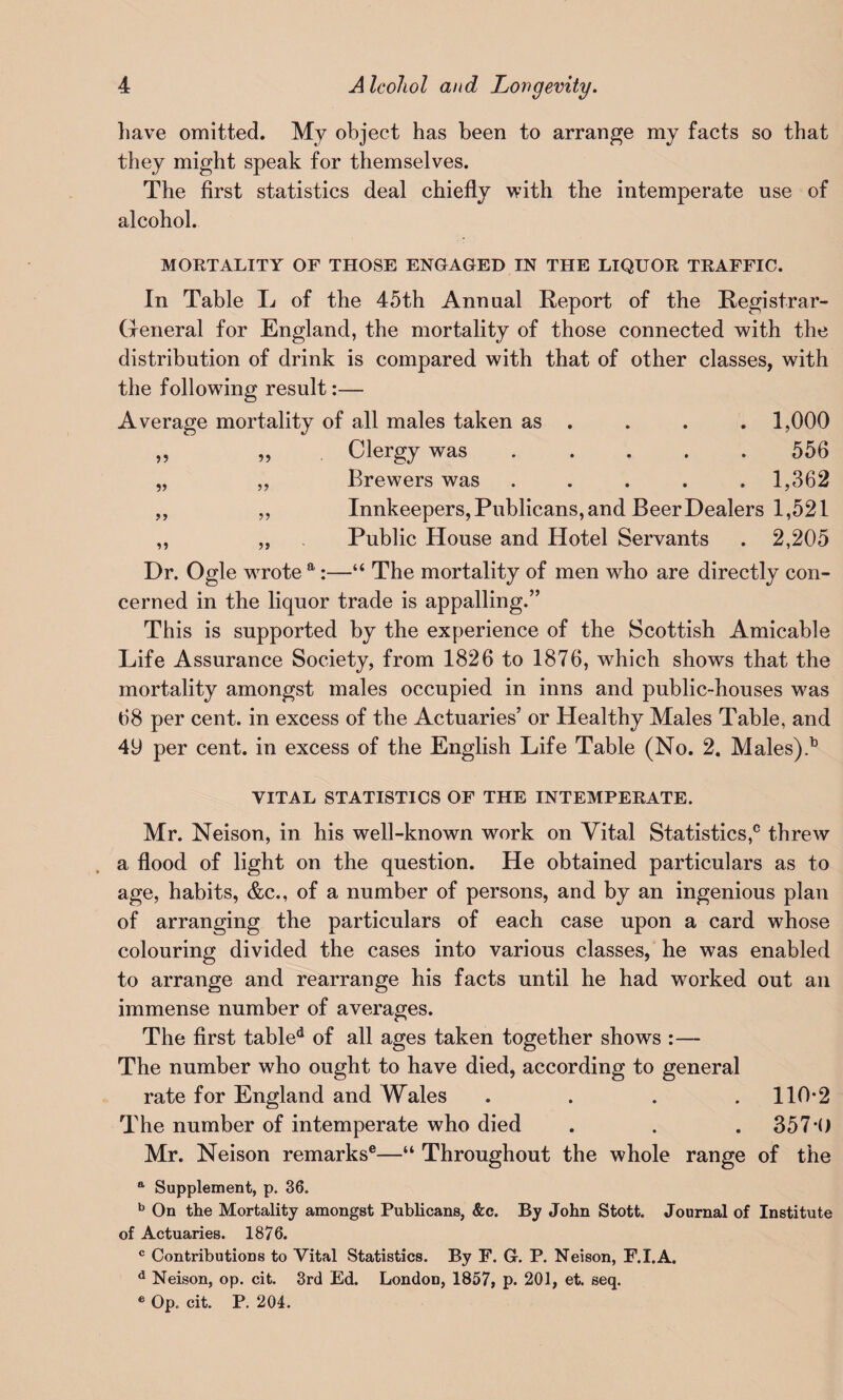 have omitted. My object has been to arrange my facts so that they might speak for themselves. The first statistics deal chiefly with the intemperate use of alcohol. MORTALITY OF THOSE ENGAGED IN THE LIQUOR TRAFFIC. In Table L of the 45th Annual Report of the Registrar- General for England, the mortality of those connected with the distribution of drink is compared with that of other classes, with the following result:— Average mortality of all males taken as . . . . 1,000 ,, „ Clergy was ..... 556 „ „ Brewers was ..... 1,362 ,, ,, Innkeepers, Publicans, and Beer Dealers 1,521 ,, „ Public House and Hotel Servants . 2,205 Dr. Ogle wrote a:—“ The mortality of men who are directly con¬ cerned in the liquor trade is appalling.” This is supported by the experience of the Scottish Amicable Life Assurance Society, from 1826 to 1876, which shows that the mortality amongst males occupied in inns and public-houses was 68 per cent, in excess of the Actuaries’ or Healthy Males Table, and 49 per cent, in excess of the English Life Table (No. 2. Males).13 VITAL STATISTICS OF THE INTEMPERATE. Mr. Neison, in his well-known work on Vital Statistics,0 threw a flood of light on the question. He obtained particulars as to age, habits, &c., of a number of persons, and by an ingenious plan of arranging the particulars of each case upon a card whose colouring divided the cases into various classes, he was enabled to arrange and rearrange his facts until he had worked out an immense number of averages. The first tabled of all ages taken together shows :— The number who ought to have died, according to general rate for England and Wales . . . .110*2 The number of intemperate who died . . . 357*0 Mr. Neison remarks®—“ Throughout the whole range of the a Supplement, p. 36. b On the Mortality amongst Publicans, &c. By John Stott. Journal of Institute of Actuaries. 1876. c Contributions to Vital Statistics. By F. G. P. Neison, F.I.A. d Neison, op. cit. 3rd Ed. London, 1857, p. 201, et. seq. e Op. cit. P. 204.