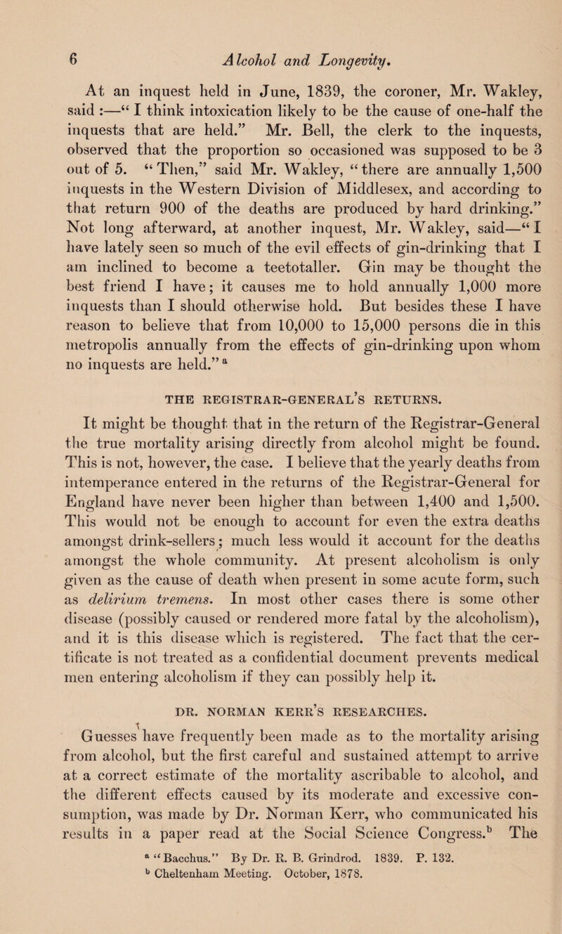 At an inquest held in June, 1839, the coroner, Mr. Wakley, said :—“ I think intoxication likely to be the cause of one-half the inquests that are held.” Mr. Bell, the clerk to the inquests, observed that the proportion so occasioned was supposed to be 3 out of 5. “Then,” said Mr. Wakley, “there are annually 1,500 inquests in the Western Division of Middlesex, and according to that return 900 of the deaths are produced by hard drinking.” Not long afterward, at another inquest, Mr. Wakley, said—“I have lately seen so much of the evil effects of gin-drinking that I am inclined to become a teetotaller. Gin may be thought the best friend I have; it causes me to hold annually 1,000 more inquests than I should otherwise hold. But besides these I have reason to believe that from 10,000 to 15,000 persons die in this metropolis annually from the effects of gin-drinking upon whom no inquests are held.” a THE REGISTRAR-GENERAL’S RETURNS. It might be thought that in the return of the Registrar-General the true mortality arising directly from alcohol might be found. This is not, however, the case. I believe that the yearly deaths from intemperance entered in the returns of the Registrar-General for England have never been higher than between 1,400 and 1,500. This would not be enough to account for even the extra deaths amongst drink-sellers; much less would it account for the deaths amongst the whole community. At present alcoholism is only given as the cause of death when present in some acute form, such as delirium tremens. In most other cases there is some other disease (possibly caused or rendered more fatal by the alcoholism), and it is this disease which is registered. The fact that the cer¬ tificate is not treated as a confidential document prevents medical men entering alcoholism if they can possibly help it. DR. NORMAN KERR’S RESEARCHES. \ Guesses have frequently been made as to the mortality arising from alcohol, but the first careful and sustained attempt to arrive at a correct estimate of the mortality ascribable to alcohol, and the different effects caused by its moderate and excessive con¬ sumption, was made by Dr. Norman Kerr, who communicated his results in a paper read at the Social Science Congress.13 The a “ Bacchus.” By Dr. R. B. Grindrod. 1839. P. 132. b Cheltenham Meeting. October, 1878.