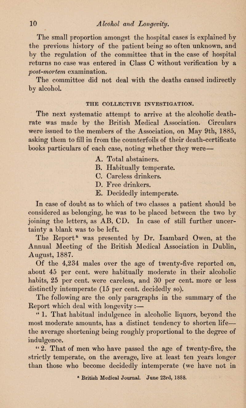 The small proportion amongst the hospital cases is explained by the previous history of the patient being so often unknown, and by the regulation of the committee that in the case of hospital returns no case was entered in Class C without verification by a post-mortem examination. The committee did not deal with the deaths caused indirectly by alcohol. THE COLLECTIVE INVESTIGATION. The next systematic attempt to arrive at the alcoholic death- rate was made by the British Medical Association. Circulars were issued to the members of the Association, on May 9th, 1885, asking them to fill in from the counterfoils of their death-certificate books particulars of each case, noting whether they were— A. Total abstainers. B. Habitually temperate. C. Careless drinkers. D. Free drinkers. E. Decidedly intemperate. In case of doubt as to which of two classes a patient should be considered as belonging, he was to be placed between the two by joining the letters, as AB, CD. In case of still further uncer¬ tainty a blank was to be left. The Reporta was presented by Dr. Isambard Owen, at the Annual Meeting of the British Medical Association in Dublin, August, 1887. Of the 4,234 males over the age of twenty-five reported on, about 45 per cent, were habitually moderate in their alcoholic habits, 25 per cent, were careless, and 30 per cent, more or less distinctly intemperate (15 per cent, decidedly so). The following are the only paragraphs in the summary of the Report which deal with longevity:—- “ 1. That habitual indulgence in alcoholic liquors, beyond the most moderate amounts, has a distinct tendency to shorten life— the average shortening being roughly proportional to the degree of indulgence. “ 2. That of men who have passed the age of twenty-five, the strictly temperate, on the average, live at least ten years longer than those who become decidedly intemperate (we have not in ® British Medical Journal. June 23rd, 1888.