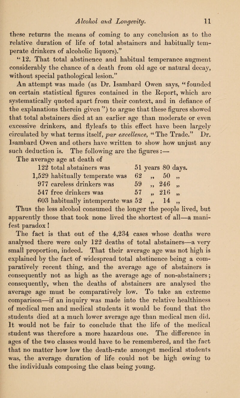 these returns the means of coming to any conclusion as to the relative duration of life of total abstainers and habitually tem¬ perate drinkers of alcoholic liquors).” “ 12. That total abstinence and habitual temperance augment considerably the chance of a death from old age or natural decay, without special pathological lesion.” An attempt was made (as Dr. Isambard Owen says, “ founded on certain statistical figures contained in the Report, which are systematically quoted apart from their context, and in defiance of the explanations therein given ”) to argue that these figures showed that total abstainers died at an earlier age than moderate or even excessive drinkers, and flyleafs to this effect have been largely circulated by what terms itself, par excellence, “ The Trade.” Dr. Isambard Owen and others have written to show how unjust any such deduction is. The following are the figures :— The average age at death of 122 total abstainers was 51 years 80 days. 1,529 habitually temperate was 62 >» 50 >> 977 careless drinkers was 59 >> 246 547 free drinkers was 57 216 303 habitually intemperate was 52 14 Thus the less alcohol consumed the longer the people lived, but apparently those that took none lived the shortest of all—a mani¬ fest paradox I The fact is that out of the 4,234 cases whose deaths were analysed there were only 122 deaths of total abstainers—a very small proportion, indeed. That their average age was not high is explained by the fact of widespread total abstinence being a com¬ paratively recent thing, and the average age of abstainers is consequently not as high as the average age of non-abstainers; consequently, when the deaths of abstainers are analysed the average age must be comparatively low. To take an extreme comparison—if an inquiry was made into the relative healthiness of medical men and medical students it would be found that the students died at a much lower average age than medical men did. It would not be fair to conclude that the life of the medical student was therefore a more hazardous one. The difference in ages of the two classes would have to be remembered, and the fact that no matter how low the death-rate amongst medical students was, the average duration of life could not be high owing to the individuals composing the class being young.