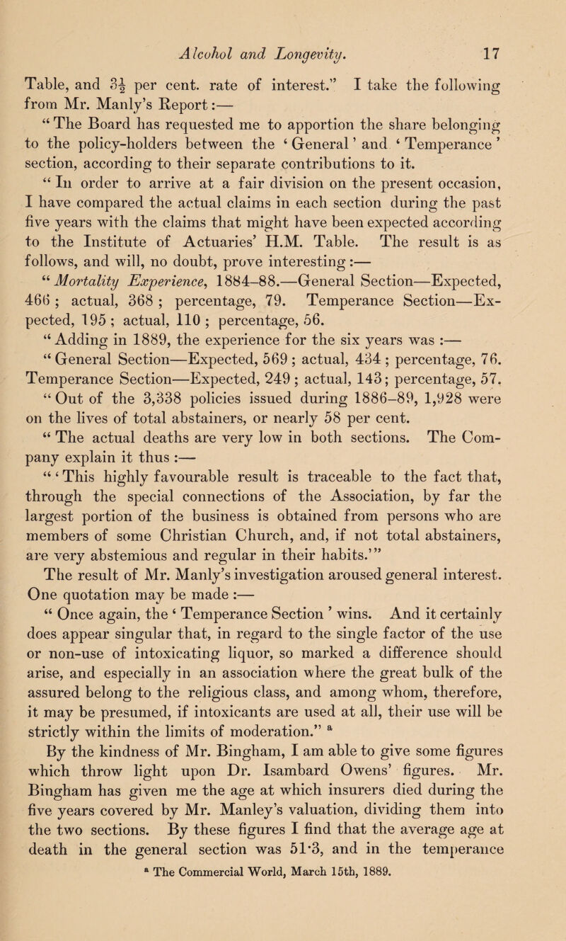 Table, and 3J per cent, rate of interest.” I take the following from Mr. Manly’s Report:— “ The Board has requested me to apportion the share belonging to the policy-holders between the 4 General ’ and4 Temperance ’ section, according to their separate contributions to it. “ In order to arrive at a fair division on the present occasion, I have compared the actual claims in each section during the past five years with the claims that might have been expected according to the Institute of Actuaries’ H.M. Table. The result is as follows, and will, no doubt, prove interesting:— 44 Mortality Experience, 1884-88.—General Section—Expected, 466 ; actual, 368 ; percentage, 79. Temperance Section—Ex¬ pected, 195 ; actual, 110 ; percentage, 56. “Adding in 1889, the experience for the six years was :— “ General Section—Expected, 569 ; actual, 434 ; percentage, 76. Temperance Section—Expected, 249 ; actual, 143; percentage, 57. “ Out of the 3,338 policies issued during 1886-89, 1,928 were on the lives of total abstainers, or nearly 58 per cent. “ The actual deaths are very low in both sections. The Com¬ pany explain it thus :— “4 This highly favourable result is traceable to the fact that, through the special connections of the Association, by far the largest portion of the business is obtained from persons who are members of some Christian Church, and, if not total abstainers, are very abstemious and regular in their habits.’” The result of Mr. Manly’s investigation aroused general interest. One quotation may be made :— 44 Once again, the 4 Temperance Section ’ wins. And it certainly does appear singular that, in regard to the single factor of the use or non-use of intoxicating liquor, so marked a difference should arise, and especially in an association where the great bulk of the assured belong to the religious class, and among whom, therefore, it may be presumed, if intoxicants are used at all, their use will be strictly within the limits of moderation.” a By the kindness of Mr. Bingham, I am able to give some figures which throw light upon Dr. Isambard Owens’ figures. Mr. Bingham has given me the age at which insurers died during the five years covered by Mr. Manley’s valuation, dividing them into the two sections. By these figures I find that the average age at death in the general section was 51*3, and in the temperance a The Commercial World, March 15th, 1889.