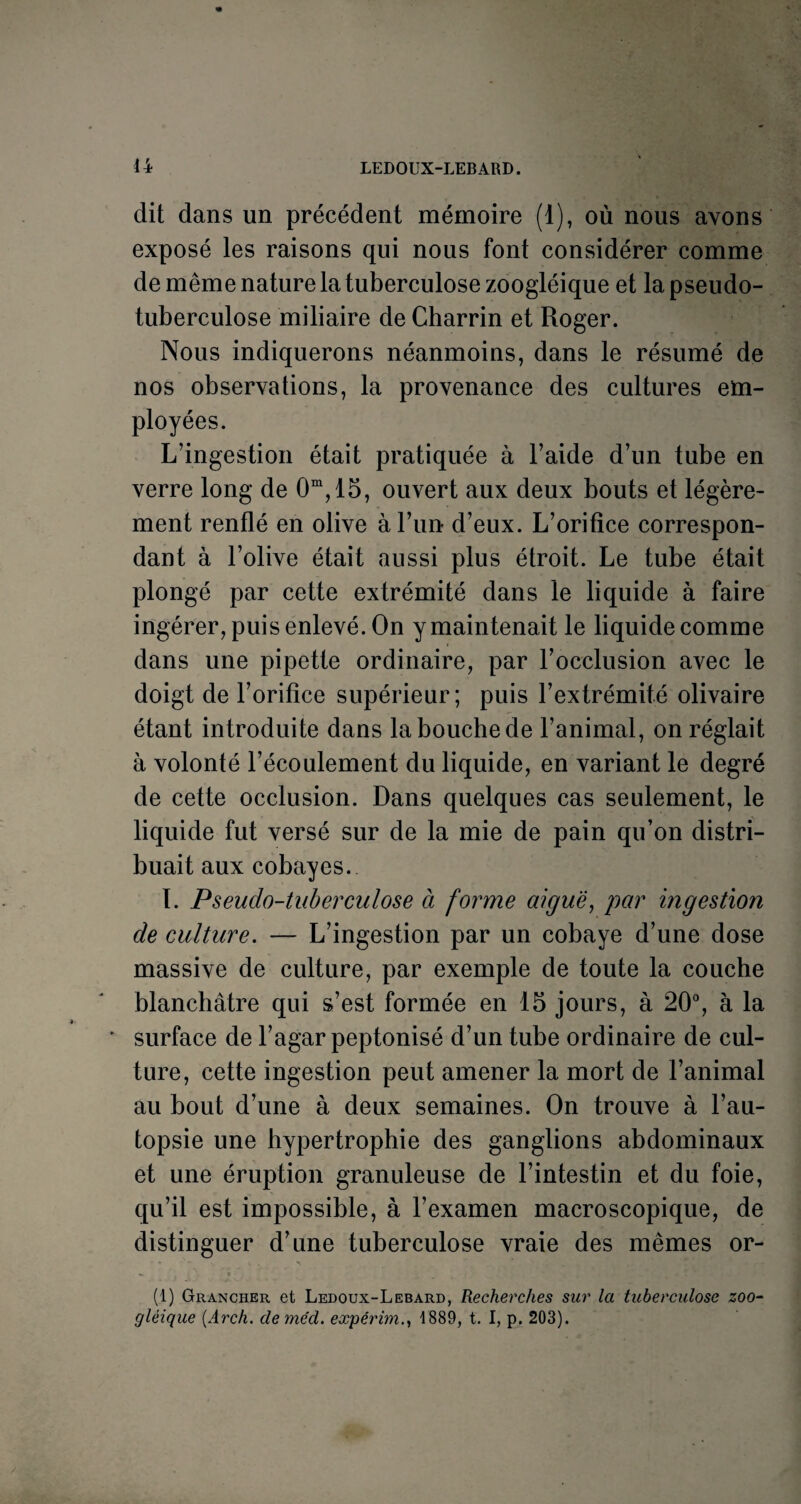 dit dans un précédent mémoire (1), où nous avons exposé les raisons qui nous font considérer comme de même nature la tuberculose zoogléique et la pseudo¬ tuberculose miliaire de Charrin et Roger. Nous indiquerons néanmoins, dans le résumé de nos observations, la provenance des cultures em¬ ployées. L’ingestion était pratiquée à l’aide d’un tube en verre long de 0m,15, ouvert aux deux bouts et légère¬ ment renflé en olive à l’un d’eux. L’orifice correspon¬ dant à l’olive était aussi plus étroit. Le tube était plongé par cette extrémité dans le liquide à faire ingérer, puis enlevé. On y maintenait le liquide comme dans une pipette ordinaire, par l’occlusion avec le doigt de l’orifice supérieur; puis F extrémité olivaire étant introduite dans la bouche de l’animal, on réglait à volonté l’écoulement du liquide, en variant le degré de cette occlusion. Dans quelques cas seulement, le liquide fut versé sur de la mie de pain qu’on distri¬ buait aux cobayes. I. Pseudo-tuberculose à forme aiguë, par ingestion de culture. — L’ingestion par un cobaye d’une dose massive de culture, par exemple de toute la couche blanchâtre qui s’est formée en 15 jours, à 20°, à la ' surface de l’agar peptonisé d’un tube ordinaire de cul¬ ture, cette ingestion peut amener la mort de l’animal au bout d’une à deux semaines. On trouve à l’au¬ topsie une hypertrophie des ganglions abdominaux et une éruption granuleuse de l’intestin et du foie, qu’il est impossible, à l’examen macroscopique, de distinguer d’une tuberculose vraie des mêmes or- (1) Grancher et Ledoux-Lebard, Recherches sur la tuberculose zoo¬ gléique (Arch. cleme'd. expérim1889, t. I, p. 203).