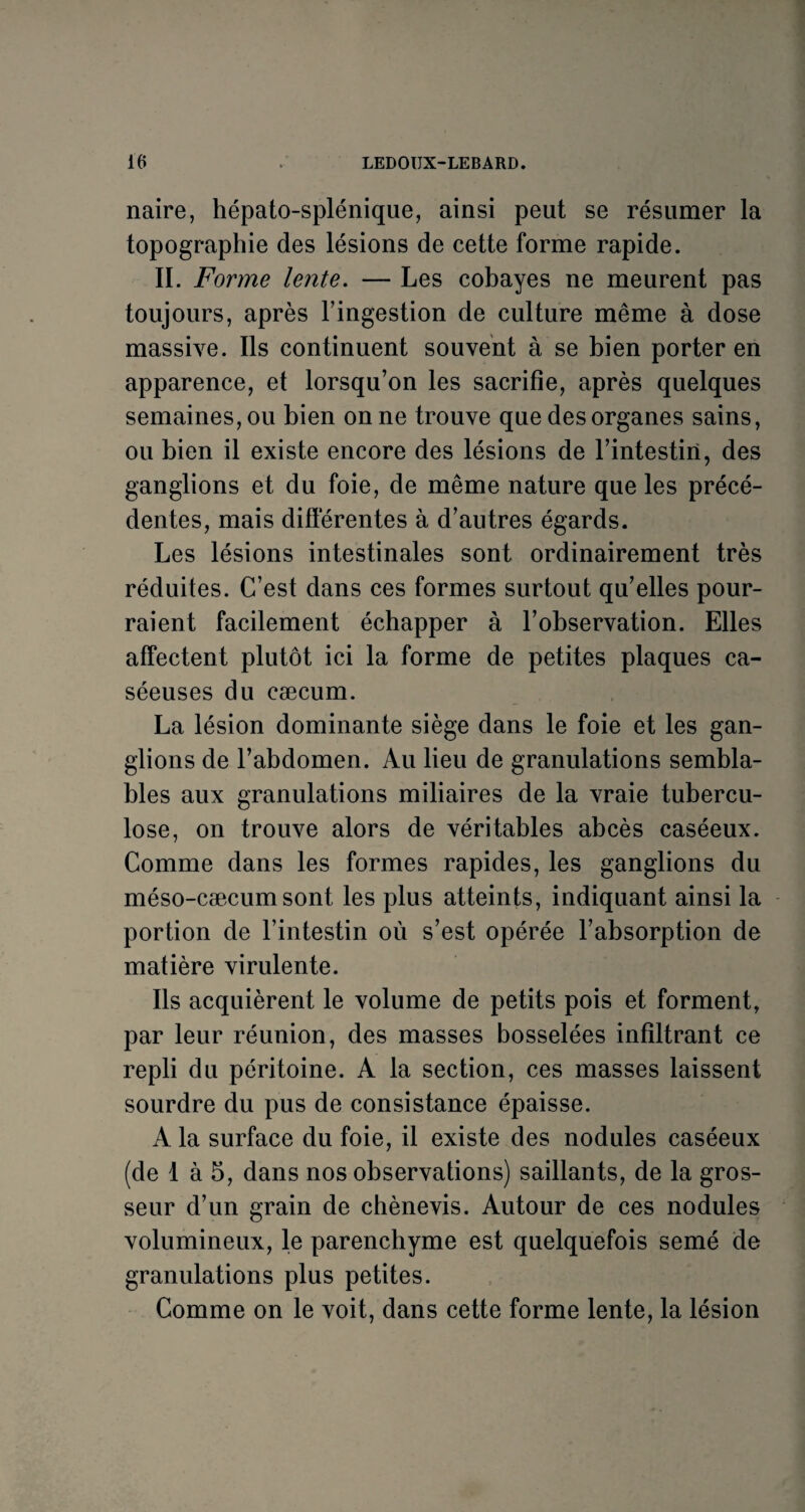 naire, hépato-splénique, ainsi peut se résumer la topographie des lésions de cette forme rapide. II. Forme lente. — Les cobayes ne meurent pas toujours, après l’ingestion de culture même à dose massive. Ils continuent souvent à se bien porter en apparence, et lorsqu’on les sacrifie, après quelques semaines, ou bien on ne trouve que des organes sains, ou bien il existe encore des lésions de l’intestin, des ganglions et du foie, de même nature que les précé¬ dentes, mais différentes à d’autres égards. Les lésions intestinales sont ordinairement très réduites. C’est dans ces formes surtout qu’elles pour¬ raient facilement échapper à l’observation. Elles affectent plutôt ici la forme de petites plaques ca¬ séeuses du cæcum. La lésion dominante siège dans le foie et les gan¬ glions de l’abdomen. Au lieu de granulations sembla¬ bles aux granulations miliaires de la vraie tubercu¬ lose, on trouve alors de véritables abcès caséeux. Comme dans les formes rapides, les ganglions du méso-cæcum sont les plus atteints, indiquant ainsi la portion de l’intestin où s’est opérée l’absorption de matière virulente. Ils acquièrent le volume de petits pois et forment, par leur réunion, des masses bosselées infiltrant ce repli du péritoine. A la section, ces masses laissent sourdre du pus de consistance épaisse. A la surface du foie, il existe des nodules caséeux (de 1 à 5, dans nos observations) saillants, de la gros¬ seur d’un grain de chènevis. Autour de ces nodules volumineux, le parenchyme est quelquefois semé de granulations plus petites. Comme on le voit, dans cette forme lente, la lésion