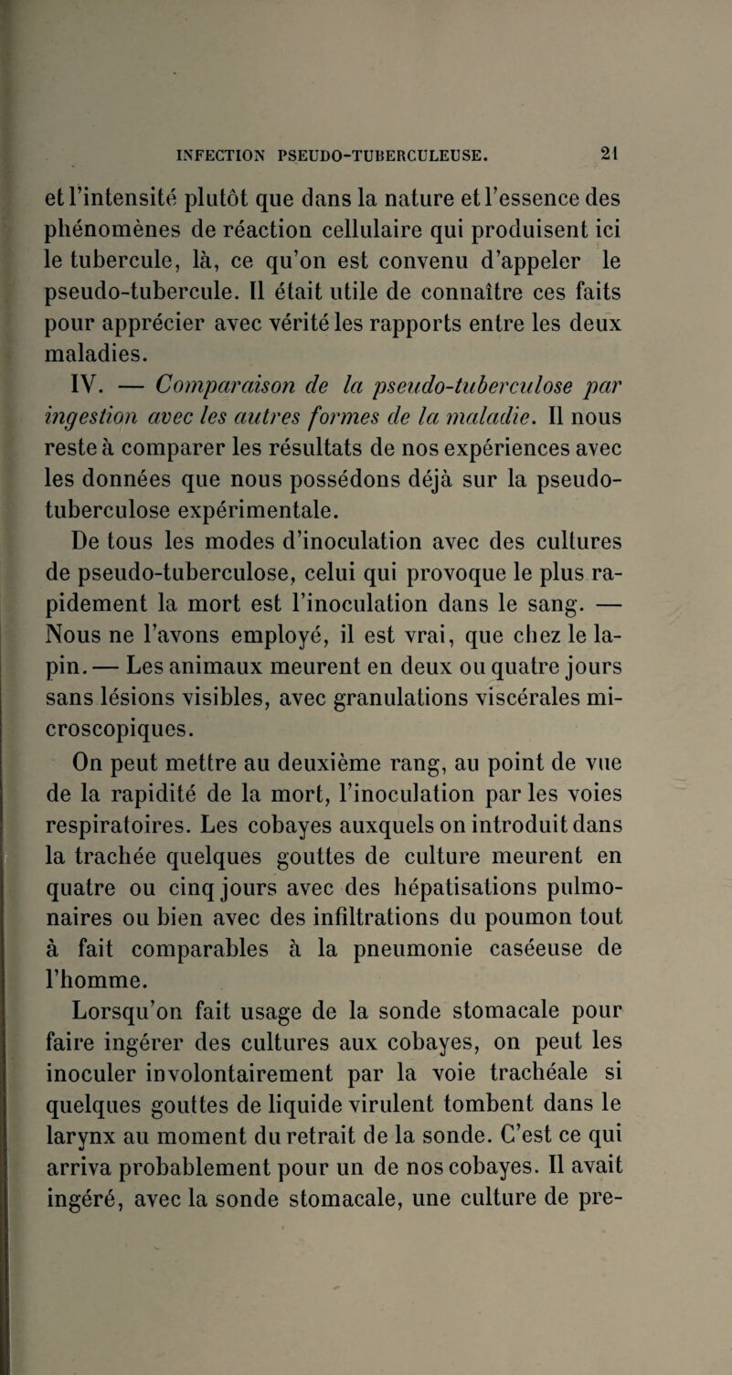 et l’intensité plutôt que clans la nature et l’essence des phénomènes de réaction cellulaire qui produisent ici le tubercule, là, ce qu’on est convenu d’appeler le pseudo-tubercule. Il était utile de connaître ces faits pour apprécier avec vérité les rapports entre les deux maladies. IV. — Comparaison de la pseudo-tuberculose par ingestion avec les autres formes de la maladie. Il nous reste à comparer les résultats de nos expériences avec les données que nous possédons déjà sur la pseudo¬ tuberculose expérimentale. De tous les modes d’inoculation avec des cultures de pseudo-tuberculose, celui qui provoque le plus ra¬ pidement la mort est l’inoculation dans le sang. — Nous ne l’avons employé, il est vrai, que chez le la¬ pin. — Les animaux meurent en deux ou quatre jours sans lésions visibles, avec granulations viscérales mi¬ croscopiques. On peut mettre au deuxième rang, an point de vue de la rapidité de la mort, l’inoculation par les voies respiratoires. Les cobayes auxquels on introduit dans la trachée quelques gouttes de culture meurent en quatre ou cinq jours avec des hépatisations pulmo¬ naires ou bien avec des infiltrations du poumon tout à fait comparables à la pneumonie caséeuse de l’homme. Lorsqu’on fait usage de la sonde stomacale pour faire ingérer des cultures aux cobayes, on peut les inoculer involontairement par la voie trachéale si quelques gouttes de liquide virulent tombent dans le larynx au moment du retrait de la sonde. C’est ce qui arriva probablement pour un de nos cobayes. Il avait ingéré, avec la sonde stomacale, une culture de pre-