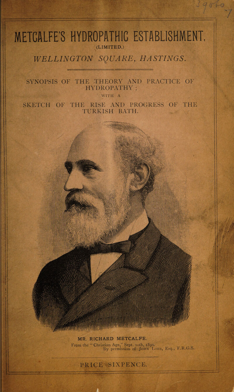 METCALFE'S HYDROPATHIC ESTABLISHMENT (LIMITED,) WELLINGTON SQUARE, HASTINGS. SYNOPSIS OF THE THEORY AND PRACTICE OF HYDROPATHY ; WITH A SKETCH OF THE RISE AND PROGRESS OF THE TURKISH BATH. MR. RICHARD METCALFE. From the “Christian Age,” Sept, toth, 1890. By permission of John Lobb, Esq., F.R.G.S. PRICE SIXPENCE.