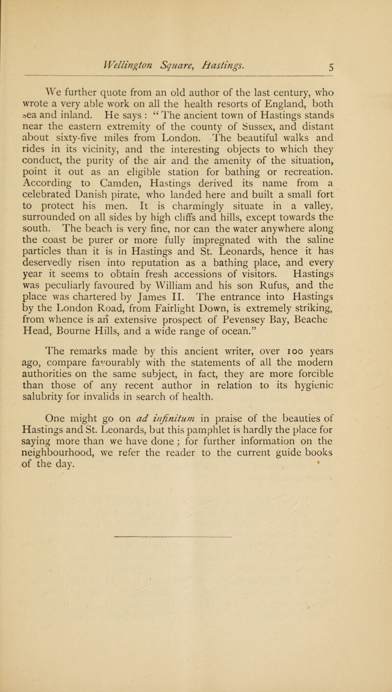 We further quote from an old author of the last century, who wrote a very able work on all the health resorts of England, both oea and inland. He says : “ The ancient town of Hastings stands near the eastern extremity of the county of Sussex, and distant about sixty-five miles from London. The beautiful walks and rides in its vicinity, and the interesting objects to which they conduct, the purity of the air and the amenity of the situation, point it out as an eligible station for bathing or recreation. According to Camden, Hastings derived its name from a celebrated Danish pirate, who landed here and built a small fort to protect his men. It is charmingly situate in a valley, surrounded on all sides by high cliffs and hills, except towards the south. The beach is very fine, nor can the water anywhere along the coast be purer or more fully impregnated with the saline particles than it is in Hastings and St. Leonards, hence it has deservedly risen into reputation as a bathing place, and every year it seems to obtain fresh accessions of visitors. Hastings was peculiarly favoured by William and his son Rufus, and the place was chartered by James II. The entrance into Hastings by the London Road, from Fairlight Down, is extremely striking, from whence is an extensive prospect of Pevensey Bay, Beache Head, Bourne Hills, and a wide range of ocean.” The remarks made by this ancient writer, over ioo years ago, compare favourably with the statements of all the modern authorities on the same subject, in fact, they are more forcible than those of any recent author in relation to its hygienic salubrity for invalids in search of health. One might go on ad infinitum in praise of the beauties of Hastings and St. Leonards, but this pamphlet is hardly the place for saying more than we have done ; for further information on the neighbourhood, we refer the reader to the current guide books of the day.