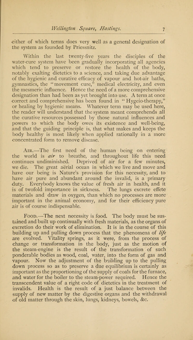 either of which terms does very well as a general designation of the system as founded by Priessnitz. Within the last twenty-five years the disciples of the water-cure system have been gradually incorporating all agencies which tend to preserve or restore the health of the body, notably exalting dietetics to a science, and taking due advantage of the hygienic and curative efficacy of vapour and hot-air baths, gymnastics, the “movement cure,” medical electricity, and even the mesmeric influence. Hence the need of a more comprehensive designation than had been as yet brought into use. A term at once correct and comprehensive has been found in “ Hygeio-therapy,” or healing by hygienic means. Whatever term may be used here, the reader will understand that the system meant comprehends all the curative resources possessed by those natural influences and powers to which the body owes its existence and well-being, and that the guiding principle is, that what makes and keeps the body healthy is most likely when applied rationally in a more concentrated form to remove disease. Air.—The first need of the human being on entering the world is air to breathe, and throughout life this need continues undiminished. Deprived of air for a few minutes, we die. The great aerial ocean in which we live and move and have our being is Nature’s provision for this necessity, and to have air pure and abundant around the invalid, is a primary duty. Everybody knows the value of fresh air in health, and it is of twofold importance in sickness. The lungs excrete effete materials and draw in oxygen, than which no processes are more important in the animal economy, and for their efficiency pure air is of course indispensable. Food.—The next necessity is food. The body must be sus¬ tained and built up continually with fresh materials, as the organs of excretion do their work of elimination. It is in the course of this building up and pulling down process that the phenomena of life are evolved. Vitality springs, as it were, from the process of change or transformation in the body, just as the motion of the steam-engine is the result of the transformation of such ponderable bodies as wood, coal, water, into the form of gas and vapour. Now the adjustment of the building up to the pulling down process so as to preserve a due equilibrium is certainly as important as the proportioning of the supply of coals for the furnace, and water for the boiler to the steam-power required. Hence the transcendent value of a right code of dietetics in the treatment of invalids. Health is the result of a just balance between the supply of new matter by the digestive organs and the withdrawal of old matter through the skin, lungs, kidneys, bowels, &c.