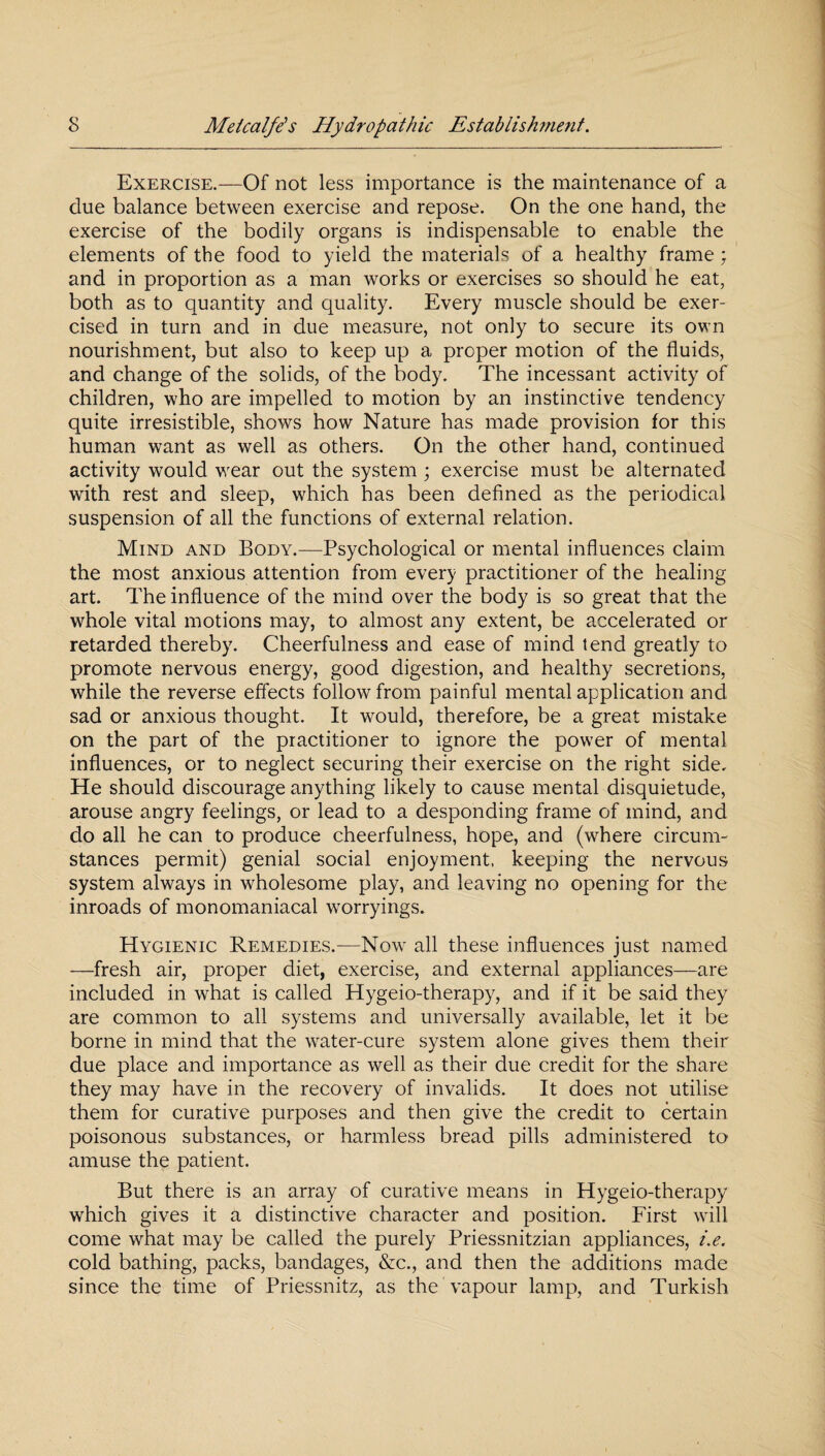 Exercise.—Of not less importance is the maintenance of a due balance between exercise and repose. On the one hand, the exercise of the bodily organs is indispensable to enable the elements of the food to yield the materials of a healthy frame; and in proportion as a man works or exercises so should he eat, both as to quantity and quality. Every muscle should be exer¬ cised in turn and in due measure, not only to secure its own nourishment, but also to keep up a proper motion of the fluids, and change of the solids, of the body. The incessant activity of children, who are impelled to motion by an instinctive tendency quite irresistible, shows how Nature has made provision for this human want as well as others. On the other hand, continued activity would wear out the system ; exercise must be alternated with rest and sleep, which has been defined as the periodical suspension of all the functions of external relation. Mind and Body.—Psychological or mental influences claim the most anxious attention from every practitioner of the healing art. The influence of the mind over the body is so great that the whole vital motions may, to almost any extent, be accelerated or retarded thereby. Cheerfulness and ease of mind tend greatly to promote nervous energy, good digestion, and healthy secretions, while the reverse effects follow from painful mental application and sad or anxious thought. It would, therefore, be a great mistake on the part of the practitioner to ignore the power of mental influences, or to neglect securing their exercise on the right side. He should discourage anything likely to cause mental disquietude, arouse angry feelings, or lead to a desponding frame of mind, and do all he can to produce cheerfulness, hope, and (where circum¬ stances permit) genial social enjoyment, keeping the nervous system always in wholesome play, and leaving no opening for the inroads of monomaniacal worryings. Hygienic Remedies.-—Now all these influences just named —fresh air, proper diet, exercise, and external appliances—are included in what is called Hygeio-therapy, and if it be said they are common to all systems and universally available, let it be borne in mind that the water-cure system alone gives them their due place and importance as well as their due credit for the share they may have in the recovery of invalids. It does not utilise them for curative purposes and then give the credit to certain poisonous substances, or harmless bread pills administered to amuse the patient. But there is an array of curative means in Hygeio-therapy which gives it a distinctive character and position. First will come what may be called the purely Priessnitzian appliances, i.e. cold bathing, packs, bandages, &c., and then the additions made since the time of Priessnitz, as the vapour lamp, and Turkish