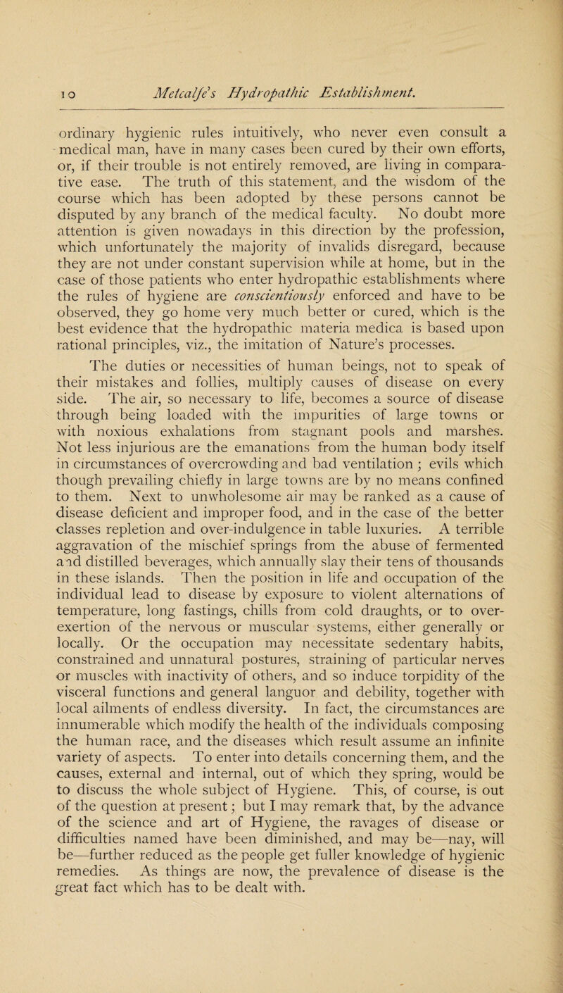 ordinary hygienic rules intuitively, who never even consult a medical man, have in many cases been cured by their own efforts, or, if their trouble is not entirely removed, are living in compara¬ tive ease. The truth of this statement, and the wisdom of the course which has been adopted by these persons cannot be disputed by any branch of the medical faculty. No doubt more attention is given nowadays in this direction by the profession, which unfortunately the majority of invalids disregard, because they are not under constant supervision while at home, but in the case of those patients who enter hydropathic establishments where the rules of hygiene are conscientiously enforced and have to be observed, they go home very much better or cured, which is the best evidence that the hydropathic materia medica is based upon rational principles, viz., the imitation of Nature’s processes. The duties or necessities of human beings, not to speak of their mistakes and follies, multiply causes of disease on every side. The air, so necessary to life, becomes a source of disease through being loaded with the impurities of large towns or with noxious exhalations from stagnant pools and marshes. Not less injurious are the emanations from the human body itself in circumstances of overcrowding and bad ventilation ; evils which though prevailing chiefly in large towns are by no means confined to them. Next to unwholesome air may be ranked as a cause of disease deficient and improper food, and in the case of the better classes repletion and over-indulgence in table luxuries. A terrible aggravation of the mischief springs from the abuse of fermented and distilled beverages, which annually slay their tens of thousands in these islands. Then the position in life and occupation of the individual lead to disease by exposure to violent alternations of temperature, long fastings, chills from cold draughts, or to over¬ exertion of the nervous or muscular systems, either generally or locally. Or the occupation may necessitate sedentary habits, constrained and unnatural postures, straining of particular nerves or muscles with inactivity of others, and so induce torpidity of the visceral functions and general languor and debility, together with local ailments of endless diversity. In fact, the circumstances are innumerable which modify the health of the individuals composing the human race, and the diseases which result assume an infinite variety of aspects. To enter into details concerning them, and the causes, external and internal, out of which they spring, would be to discuss the whole subject of Hygiene. This, of course, is out of the question at present; but I may remark that, by the advance of the science and art of Hygiene, the ravages of disease or difficulties named have been diminished, and may be—nay, will be—further reduced as the people get fuller knowledge of hygienic remedies. As things are now, the prevalence of disease is the great fact which has to be dealt with.