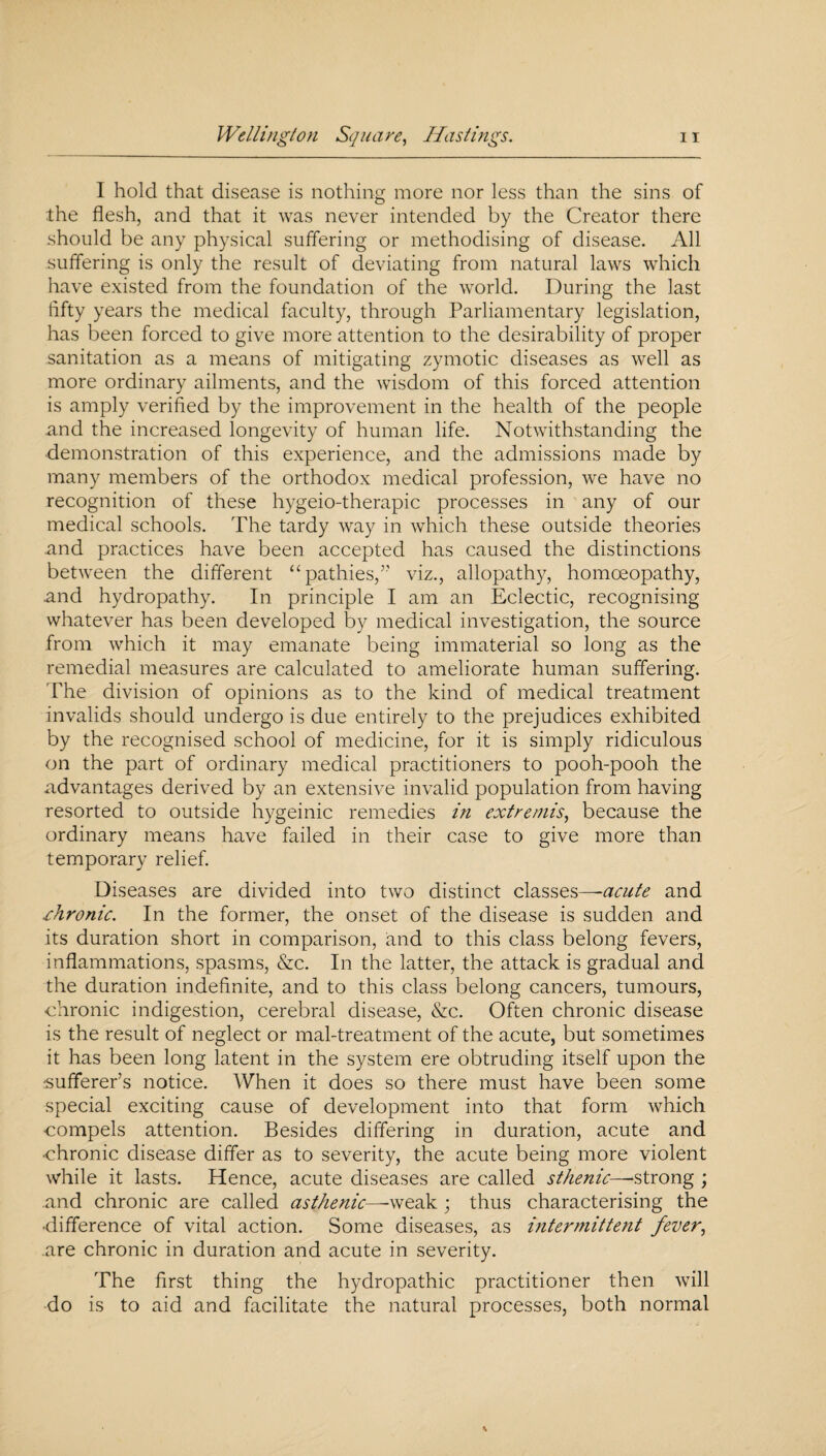I hold that disease is nothing more nor less than the sins of the flesh, and that it was never intended by the Creator there should be any physical suffering or methodising of disease. All suffering is only the result of deviating from natural laws which have existed from the foundation of the world. During the last iifty years the medical faculty, through Parliamentary legislation, has been forced to give more attention to the desirability of proper sanitation as a means of mitigating zymotic diseases as well as more ordinary ailments, and the wisdom of this forced attention is amply verified by the improvement in the health of the people and the increased longevity of human life. Notwithstanding the demonstration of this experience, and the admissions made by many members of the orthodox medical profession, we have no recognition of these hygeio-therapic processes in any of our medical schools. The tardy way in which these outside theories and practices have been accepted has caused the distinctions between the different “pathies,” viz., allopathy, homoeopathy, and hydropathy. In principle I am an Eclectic, recognising whatever has been developed by medical investigation, the source from which it may emanate being immaterial so long as the remedial measures are calculated to ameliorate human suffering. The division of opinions as to the kind of medical treatment invalids should undergo is due entirely to the prejudices exhibited by the recognised school of medicine, for it is simply ridiculous on the part of ordinary medical practitioners to pooh-pooh the advantages derived by an extensive invalid population from having resorted to outside hygeinic remedies in extremis, because the ordinary means have failed in their case to give more than temporary relief. Diseases are divided into two distinct classes—-acute and .chronic. In the former, the onset of the disease is sudden and its duration short in comparison, and to this class belong fevers, inflammations, spasms, &c. In the latter, the attack is gradual and the duration indefinite, and to this class belong cancers, tumours, chronic indigestion, cerebral disease, &c. Often chronic disease is the result of neglect or mal-treatment of the acute, but sometimes it has been long latent in the system ere obtruding itself upon the sufferer’s notice. When it does so there must have been some special exciting cause of development into that form which compels attention. Besides differing in duration, acute and chronic disease differ as to severity, the acute being more violent while it lasts. Hence, acute diseases are called sthenic—-strong ; .and chronic are called asthenic-weak; thus characterising the •difference of vital action. Some diseases, as intermittent fever, are chronic in duration and acute in severity. The first thing the hydropathic practitioner then will do is to aid and facilitate the natural processes, both normal