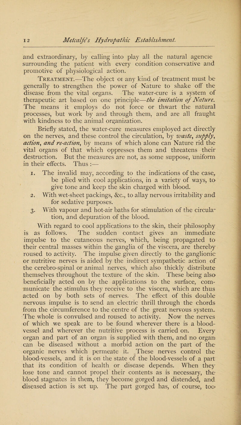 and extraordinary, by calling into play all the natural agencie surrounding the patient with every condition conservative and promotive of physiological action. Treatment.—The object oi any kind of treatment must be generally to strengthen the power of Nature to shake off the disease from the vital organs. The water-cure is a system of therapeutic art based on one principle—the imitation of Nature. The means it employs do not force or thwart the natural processes, but work by and through them, and are all fraught with kindness to the animal organization. Briefly stated, the water-cure measures employed act directly on the nerves, and these control the circulation, by waste, supply, action, and re-action, by means of which alone can Nature rid the vital organs of that which oppresses them and threatens their destruction. But the measures are not, as some suppose, uniform in their effects. Thus :— 1. The invalid may, according to the indications of the case,, be plied with cool applications, in a variety of ways, tO' give tone and keep the skin charged with blood. 2. With wet-sheet packings, &c., to allay nervous irritability and for sedative purposes. 3. With vapour and hot-air baths for stimulation of the circula¬ tion, and depuration of the blood. With regard to cool applications to the skin, their philosophy is as follows. The sudden contact gives an immediate impulse to the cutaneous nerves, which, being propagated to their central masses within the ganglia of the viscera, are thereby roused to activity. The impulse given directly to the ganglionic or nutritive nerves is aided by the indirect sympathetic action of the cerebro-spinal or animal nerves, which also thickly distribute themselves throughout the texture of the skin. These being also- beneficially acted on by the applications to the surface, com¬ municate the stimulus they receive to the viscera, which are thus acted on by both sets of -nerves. The effect of this double nervous impulse is to send an electric thrill through the chords from the circumference to the centre of the great nervous system.. The whole is convulsed and roused to activity. Now the nerves of which we speak are to be found wherever there is a blood¬ vessel and wherever the nutritive process is carried on. Every organ and part of an organ is supplied with them, and no orgam can be diseased without a morbid action on the part of the organic nerves which permeate it. These nerves control the blood-vessels, and it is on the state of the blood-vessels of a part that its condition of health or disease depends. When they lose tone and cannot propel their contents as is necessary, the blood stagnates in them, they become gorged and distended, and diseased action is set up. The part gorged has, of course, too-