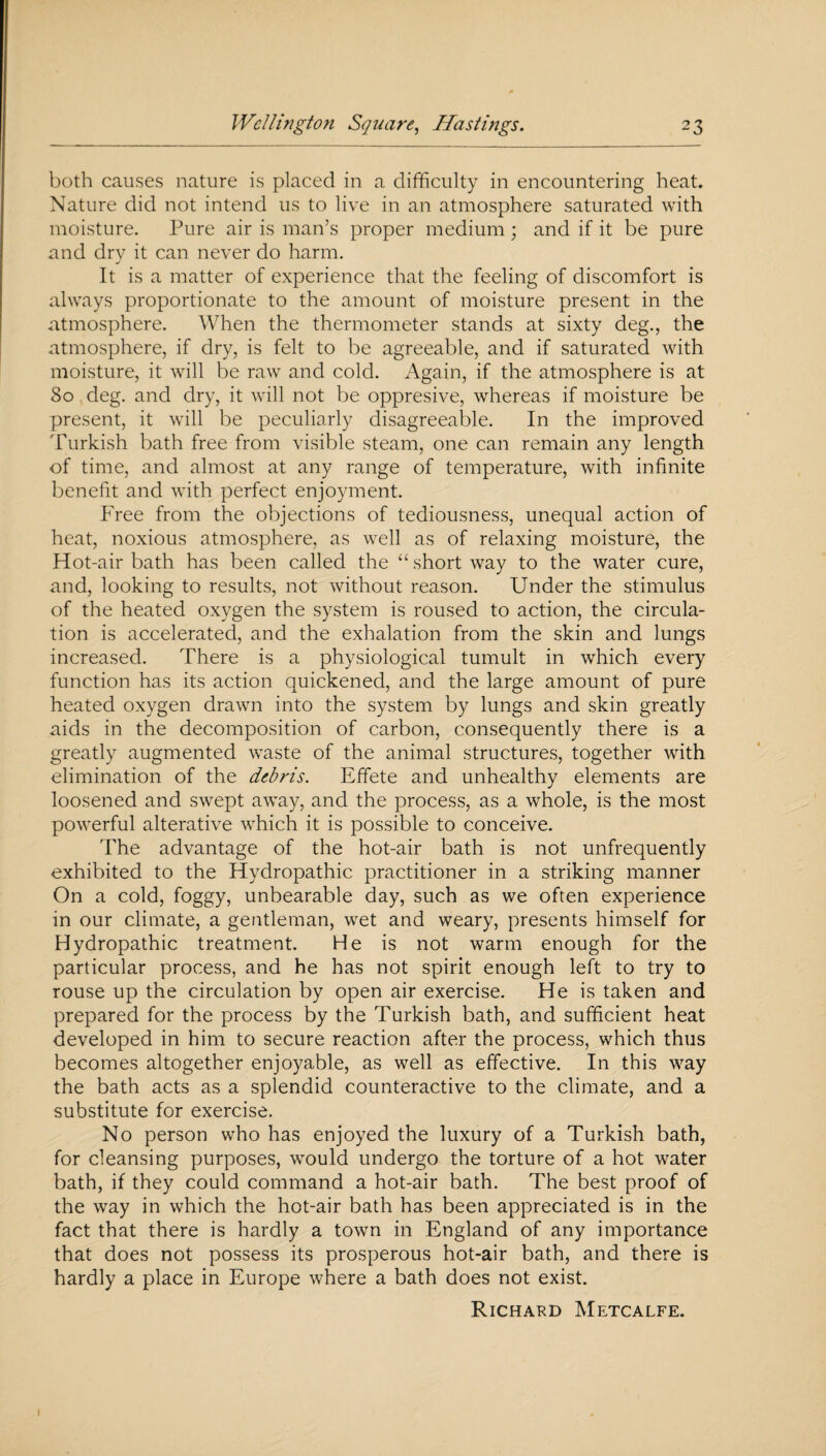 both causes nature is placed in a difficulty in encountering heat. Nature did not intend us to live in an atmosphere saturated with moisture. Pure air is man’s proper medium ; and if it be pure and dry it can never do harm. It is a matter of experience that the feeling of discomfort is always proportionate to the amount of moisture present in the atmosphere. When the thermometer stands at sixty deg., the atmosphere, if dry, is felt to be agreeable, and if saturated with moisture, it will be raw and cold. Again, if the atmosphere is at 80 deg. and dry, it will not be oppresive, whereas if moisture be present, it will be peculiarly disagreeable. In the improved Turkish bath free from visible steam, one can remain any length of time, and almost at any range of temperature, with infinite benefit and with perfect enjoyment. Free from the objections of tediousness, unequal action of heat, noxious atmosphere, as well as of relaxing moisture, the Hot-air bath has been called the “ short way to the water cure, and, looking to results, not without reason. Under the stimulus of the heated oxygen the system is roused to action, the circula¬ tion is accelerated, and the exhalation from the skin and lungs increased. There is a physiological tumult in which every function has its action quickened, and the large amount of pure heated oxygen drawn into the system by lungs and skin greatly aids in the decomposition of carbon, consequently there is a greatly augmented waste of the animal structures, together with elimination of the debris. Effete and unhealthy elements are loosened and swept away, and the process, as a whole, is the most powerful alterative which it is possible to conceive. The advantage of the hot-air bath is not unfrequently exhibited to the Hydropathic practitioner in a striking manner On a cold, foggy, unbearable day, such as we often experience in our climate, a gentleman, wet and weary, presents himself for Hydropathic treatment. He is not warm enough for the particular process, and he has not spirit enough left to try to rouse up the circulation by open air exercise. He is taken and prepared for the process by the Turkish bath, and sufficient heat developed in him to secure reaction after the process, which thus becomes altogether enjoyable, as well as effective. In this way the bath acts as a splendid counteractive to the climate, and a substitute for exercise. No person who has enjoyed the luxury of a Turkish bath, for cleansing purposes, would undergo the torture of a hot water bath, if they could command a hot-air bath. The best proof of the way in which the hot-air bath has been appreciated is in the fact that there is hardly a town in England of any importance that does not possess its prosperous hot-air bath, and there is hardly a place in Europe where a bath does not exist. Richard Metcalfe.