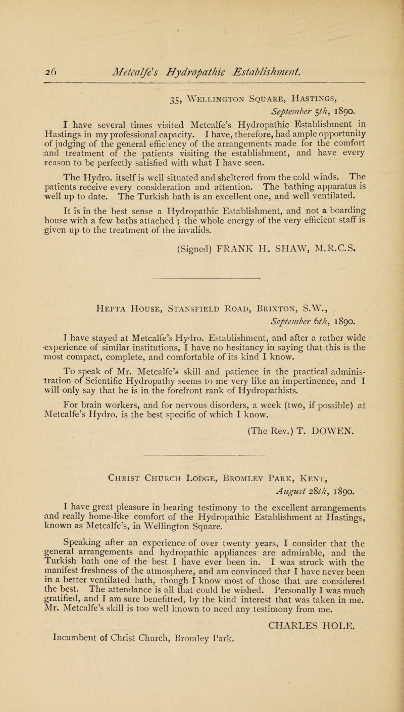 35, Wellington Square, Hastings, September $th, 1890. I have several times visited Metcalfe’s Hydropathic Establishment in Hastings in my professional capacity. I have, therefore, had ample opportunity of judging of the general efficiency of the arrangements made for the comfort --and treatment of the patients visiting the establishment, and have every reason to be perfectly satisfied with what I have seen. The Hydro, itself is well situated and sheltered from the cold winds. The patients receive every consideration and attention. The bathing apparatus is well up to date. The Turkish bath is an excellent one, and well ventilated. It is in the best sense a Hydropathic Establishment, and not a boarding house with a few baths attached ; the whole energy of the very efficient staff is given up to the treatment of the invalids. (Signed) FRANK H. SHAW, M.R.C.S. IIepta House, Stansfield Road, Brixton, S.W., September 6th, 1890. I have stayed at Metcalfe’s Hydro. Establishment, and after a rather wide -experience of similar institutions, I have no hesitancy in saying that this is the most compact, complete, and comfortable of its kind I know. To speak of Mr. Metcalfe’s skill and patience in the practical adminis¬ tration of Scientific Hydropathy seems to me very like an impertinence, and I will only say that he is in the forefront rank of Hydropathists. For brain workers, and for nervous disorders, a week (two, if possible) at Metcalfe’s Hydro, is the best specific of which I know. (The Rev.) T. DO WEN. Christ Church Lodge, Bromley Park, Kent, August 2%th, 1890. I have great pleasure in bearing testimony to the excellent arrangements and really home-like comfort of the Hydropathic Establishment at Hastings, known as Metcalfe’s, in Wellington Square. Speaking after an experience of over twenty years, I consider that the general arrangements and hydropathic appliances are admirable, and the Turkish bath one of the best I have ever been in. I was struck with the manifest freshness of the atmosphere, and am convinced that I have never been in a better ventilated bath, though I know most of those that are considered the best. The attendance is all that could be wished. Personally I was much gratified, and I am sure benefitted, by the kind interest that was taken in me. Mr. Metcalfe’s skill is too well known to need any testimony from me. CHARLES HOLE. Incumbent of Christ Church, Bromley Park.