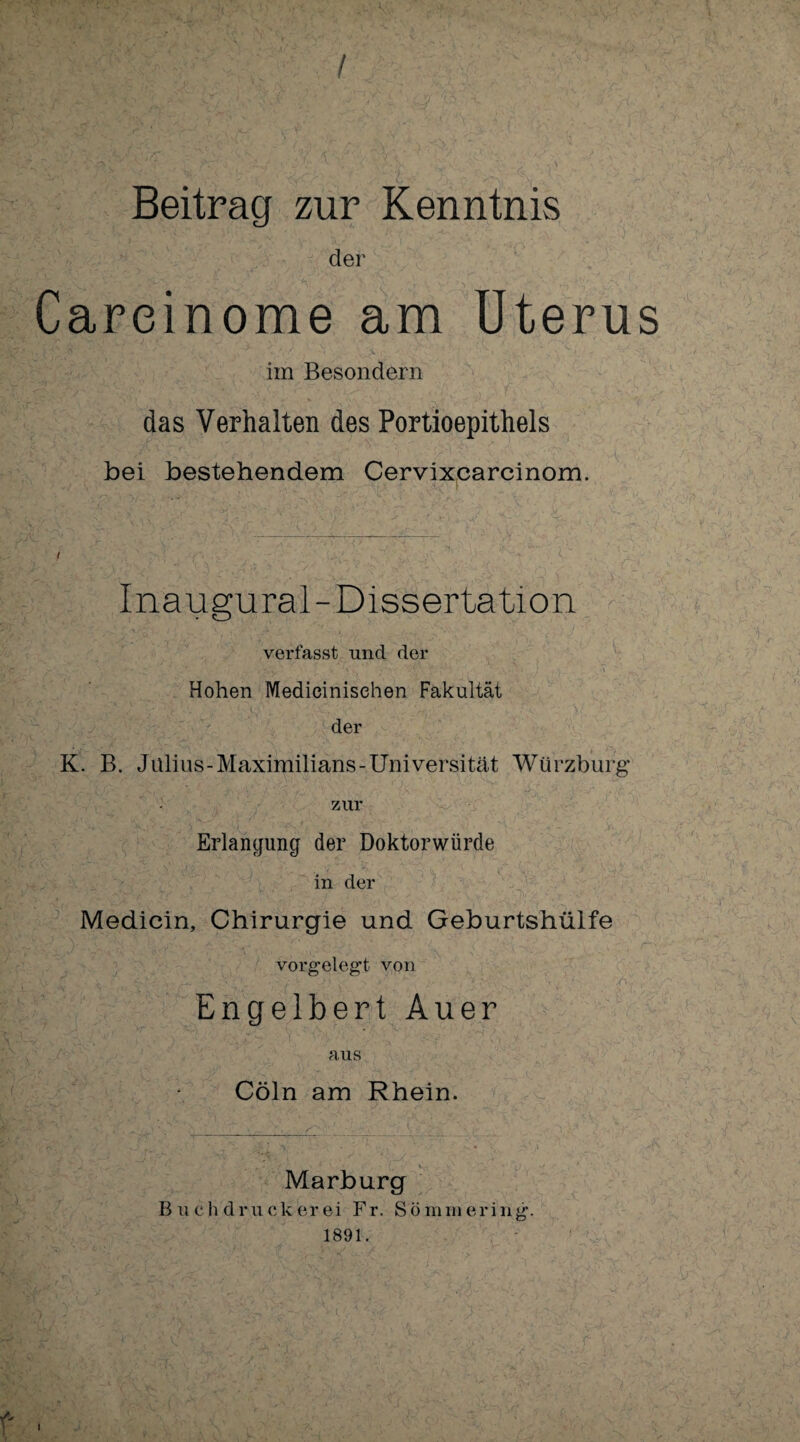 / Beitrag zur Kenntnis der Careinome am Uterus im Besondern das Verhalten des Portioepithels bei bestehendem Cervixcarcinom. Inaugural-Dissertation verfasst und der .  V  ’ . . i.\ v • ! •. '\y‘ ■>' - ‘ ' \ Hohen Medieinisehen Fakultät der K. B. Julius-Maximilians-Universität Würzburg* zur Erlangung der Doktorwürde in der Medicin, Chirurgie und Geburtshülfe vorgelegd von Engelbert Auer aus Cöln am Rhein. Marburg B u eh drucket ei Fr. S.ömmering. 1891. f I