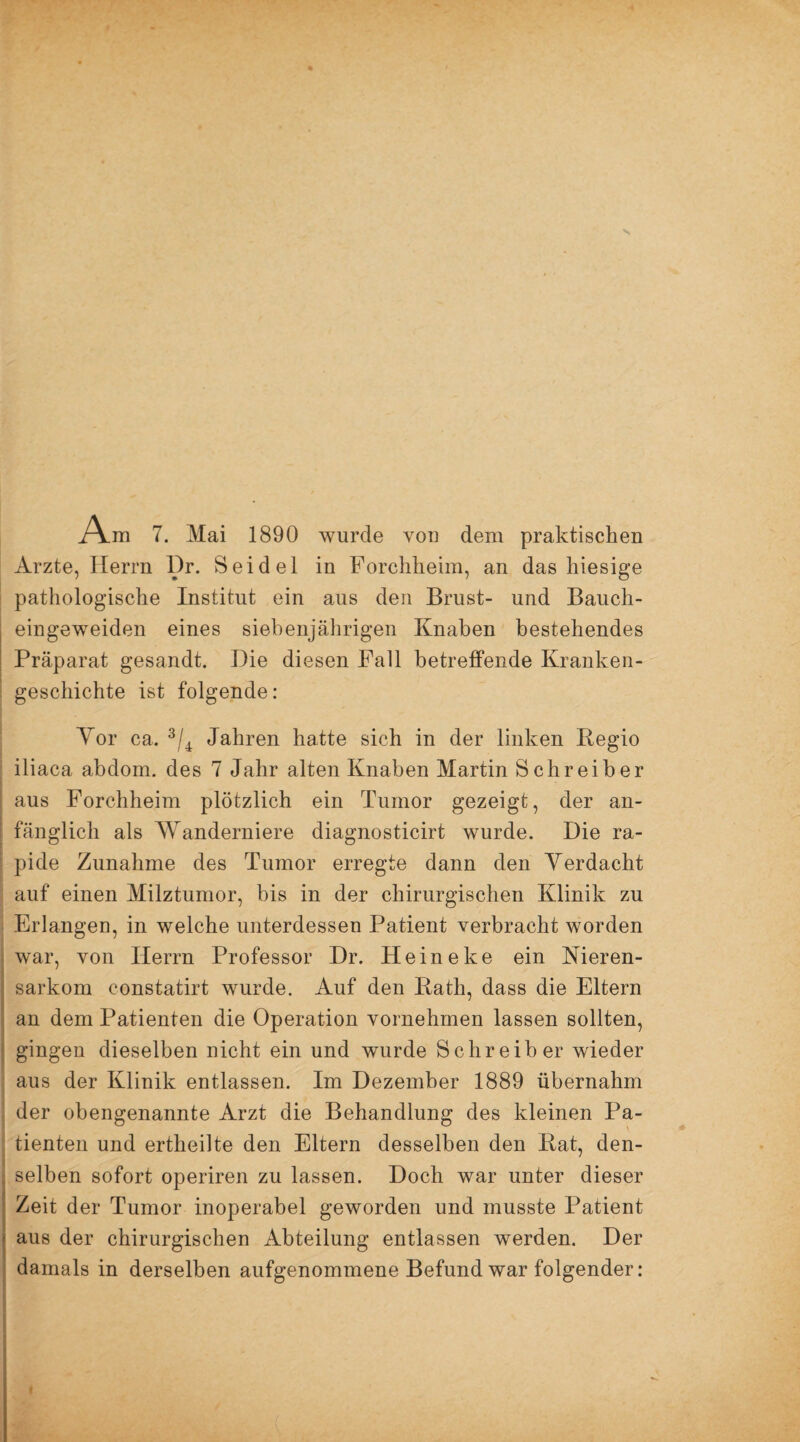 A.m 7. Mai 1890 wurde von dem praktischen Arzte, Herrn l)r. Seidel in Forchheim, an das hiesige pathologische Institut ein aus den Brust- und Bauch- eingeweiden eines siebenjährigen Knaben bestehendes Präparat gesandt. Die diesen Fall betreffende Kranken¬ geschichte ist folgende: Vor ca. 3/4 Jahren hatte sich in der linken Begio iliaca abdom. des 7 Jahr alten Knaben Martin Schreiber aus Forchheim plötzlich ein Tumor gezeigt, der an¬ fänglich als Wanderniere diagnosticirt wurde. Die ra¬ pide Zunahme des Tumor erregte dann den Verdacht auf einen Milztumor, bis in der chirurgischen Klinik zu Erlangen, in welche unterdessen Patient verbracht worden | war, von Herrn Professor Dr. Heineke ein Nieren- sarkom constatirt wurde. Auf den Bath, dass die Eltern an dem Patienten die Operation vornehmen lassen sollten, gingen dieselben nicht ein und wurde Schreiber wieder aus der Klinik entlassen. Im Dezember 1889 übernahm der obengenannte Arzt die Behandlung des kleinen Pa¬ tienten und ertheilte den Eltern desselben den Bat, den- , selben sofort operiren zu lassen. Doch war unter dieser Zeit der Tumor inoperabel geworden und musste Patient f aus der chirurgischen Abteilung entlassen werden. Der damals in derselben aufgenommene Befund war folgender: