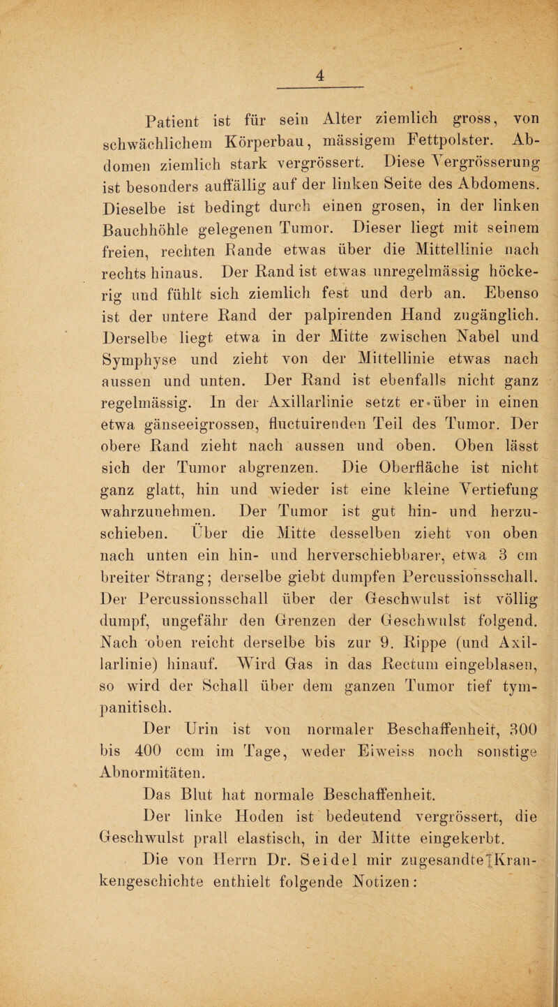 Patient ist für sein Alter ziemlich gross, von schwächlichem Körperbau, massigem Fettpolster. Ab¬ domen ziemlich stark vergrössert. Diese Vergrösserung ist besonders auffällig auf der linken Seite des Abdomens. Dieselbe ist bedingt durch einen grosen, in der linken Bauchhöhle gelegenen Tumor. Dieser liegt mit seinem freien, rechten Bande etwas über die Mittellinie nach rechts hinaus. Der Rand ist etwas unregelmässig höcke¬ rig und fühlt sich ziemlich fest und derb an. Ebenso ist der untere Band der palpirenden Hand zugänglich. Derselbe liegt etwa in der Milte zwischen Nabel und Symphyse und zieht von der Mittellinie etwas nach aussen und unten. Der Band ist ebenfalls nicht ganz regelmässig. In der Axillarlinie setzt er »über in einen etwa gänseeigrossen, fluctuirenden Teil des Tumor. Der obere Band zieht nach aussen und oben. Oben lässt sich der Tumor abgrenzen. Die Oberfläche ist nicht ganz glatt, hin und wieder ist eine kleine Vertiefung wahrzunehmen. Der Tumor ist gut hin- und herzu¬ schieben. Über die Mitte desselben zieht von oben nach unten ein hin- und her verschiebbarer, etwa 3 cm breiter Strang; derselbe giebt dumpfen Percussionsschall. Der Percussionsschall über der Geschwulst ist völlig dumpf, ungefähr den Grenzen der Geschwulst folgend. Nach 'oben reicht derselbe bis zur 9. Rippe (und Axil¬ larlinie) hinauf. Wird Gas in das Rectum eingeblasen, so wird der Schall über dein ganzen Tumor tief tym- panitisch. Der Urin ist von normaler Beschaffenheit, 300 bis 400 ccm im Tage, weder Eiweiss noch sonstige Abnormitäten. Das Blut hat normale Beschaffenheit. Der linke Hoden ist bedeutend vergrössert, die Geschwulst prall elastisch, in der Mitte eingekerbt. Die von Herrn Dr. Seidel mir zugesandtetKran- kengeschichte enthielt folgende Notizen: