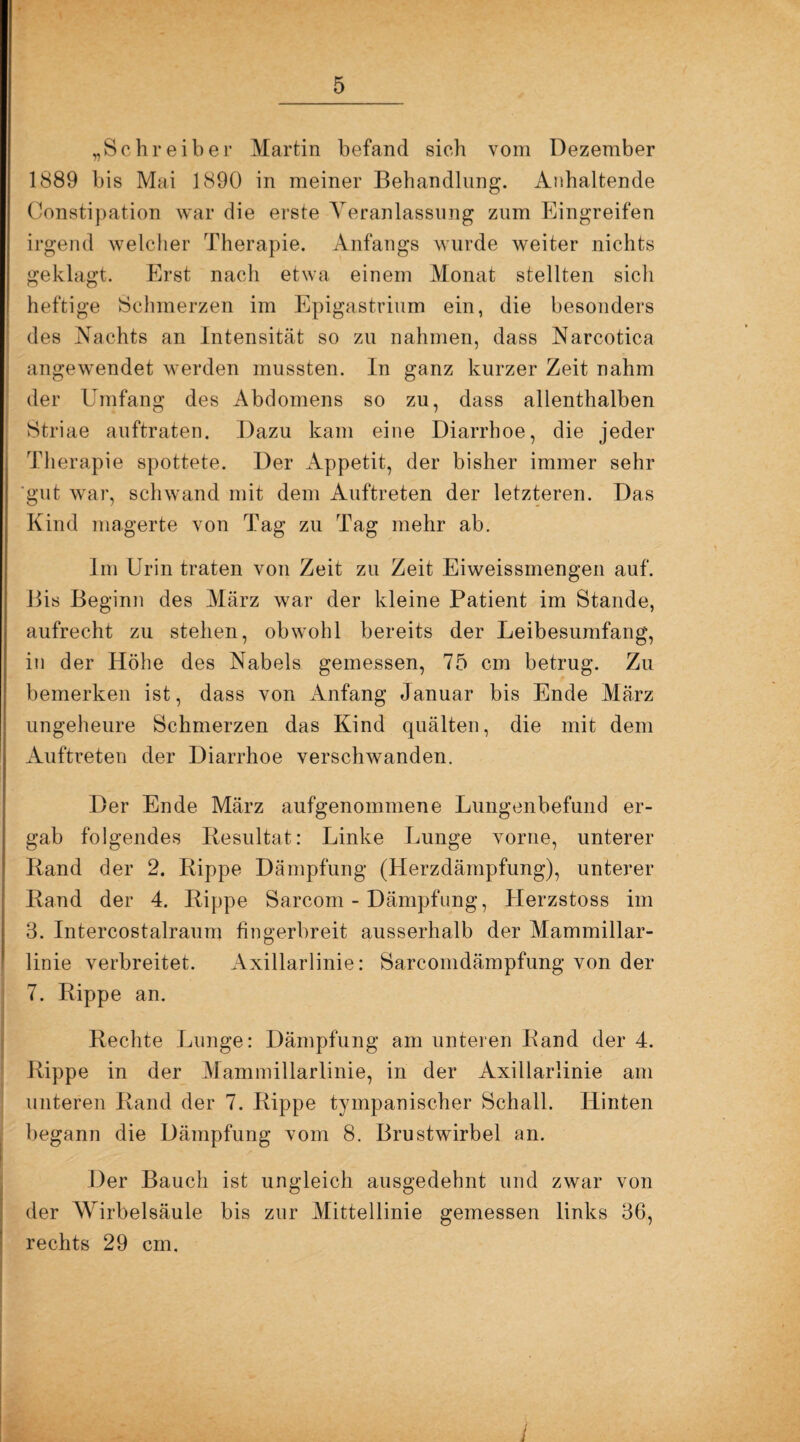 „Schreiber Martin befand sieb vom Dezember 1889 bis Mai 1890 in meiner Behandlung. Anhaltende Constipation war die erste Veranlassung zum Eingreifen irgend welcher Therapie. Anfangs wurde weiter nichts geklagt. Erst nach etwa einem Monat stellten sich heftige Schmerzen im Epigastrium ein, die besonders des Nachts an Intensität so zu nahmen, dass Narcotica angewendet werden mussten. In ganz kurzer Zeit nahm der Umfang des Abdomens so zu, dass allenthalben Striae auftraten. Dazu kam eine Diarrhoe, die jeder Therapie spottete. Der Appetit, der bisher immer sehr ‘gut war, schwand mit dem Auftreten der letzteren. Das Kind magerte von Tag zu Tag mehr ab. Im Urin traten von Zeit zu Zeit Eiweissmengen auf. Bis Beginn des März war der kleine Patient im Stande, aufrecht zu stehen, obwohl bereits der Leibesumfang, in der Höhe des Nabels gemessen, 75 cm betrug. Zu bemerken ist, dass von Anfang Januar bis Ende März ungeheure Schmerzen das Kind quälten, die mit dem Auftreten der Diarrhoe verschwanden. Der Ende März aufgenommene Lungenbefund er¬ gab folgendes Resultat: Linke Lunge vorne, unterer Rand der 2. Rippe Dämpfung (Herzdämpfung), unterer Rand der 4. Rippe Sarcom - Dämpfung, Herzstoss im 3. Intercostalraum fingerbreit ausserhalb der Mammillar- linie verbreitet. Axillarlinie: Sarcomdämpfung von der 7. Rippe an. Rechte Lunge: Dämpfung am unteren Rand der 4. Rippe in der Mammillarlinie, in der Axillarlinie am unteren Rand der 7. Rippe tympanischer Schall. Hinten begann die Dämpfung vom 8. Brustwirbel an. Der Bauch ist ungleich ausgedehnt und zwar von der Wirbelsäule bis zur Mittellinie gemessen links 36, rechts 29 cm.