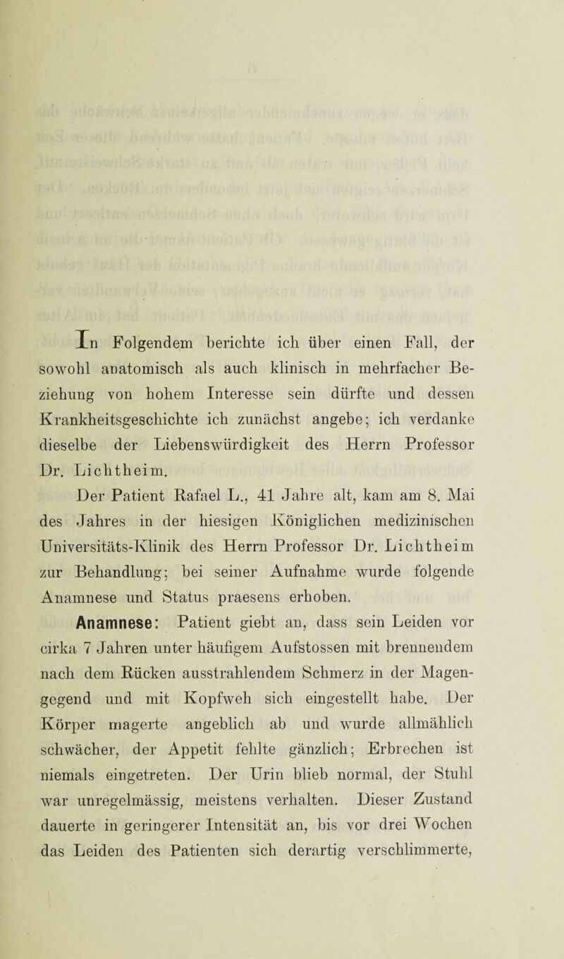 In Folgendem berichte ich über einen Fall, der sowohl anatomisch als auch klinisch in mehrfacher Be¬ ziehung von hohem Interesse sein dürfte und dessen Krankheitsgeschichte ich zunächst angebe; ich verdanke dieselbe der Liebenswürdigkeit des Herrn Professor Dr. Lichtheim. Der Patient Rafael L., 41 Jahre alt, kam am 8. Mai des Jahres in der hiesigen Königlichen medizinischen Universitäts-Klinik des Herrn Professor Dr. Lichtheim zur Behandlung; bei seiner Aufnahme wurde folgende Anamnese und Status praesens erhoben. Anamnese: Patient giebt an, dass sein Leiden vor cirka 7 Jahren unter häufigem Aufstossen mit brennendem nach dem Rücken ausstrahlendem Schmerz in der Magen¬ gegend und mit Kopfweh sich eingestellt habe. Der Körper magerte angeblich ab und wurde allmählich schwächer, der Appetit fehlte gänzlich; Erbrechen ist niemals eingetreten. Der Urin blieb normal, der Stuhl war unregelmässig, meistens verhalten. Dieser Zustand dauerte in geringerer Intensität an, bis vor drei Wochen das Leiden des Patienten sich derartig verschlimmerte,