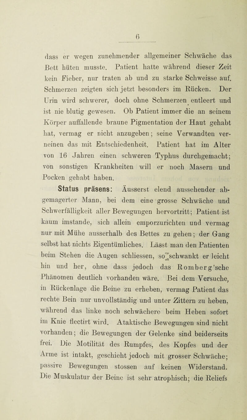 dass er wegen zunehmender allgemeiner Schwäche das Bett hüten musste. Patient hatte während dieser Zeit kein Fieber, nur traten ab und zu starke Schweisse auf. Schmerzen zeigten sich jetzt besonders im Bücken. Der Urin wird schwerer, doch ohne Schmerzen entleert und ist nie blutig gewesen. Ob Patient immer die an seinem Körper auffallende braune Pigmentation der Haut gehabt hat, vermag er Dicht anzugeben; seine Verwandten ver¬ neinen das mit Entschiedenheit. Patient hat im Alter von 16 Jahren einen schweren Typhus durchgemacht; von sonstigen Krankheiten will er noch Masern und Pocken gehabt haben. Status präsens: Äusserst elend aussehender ab- gemagerter Mann, bei dem eine grosse Schwäche und Schwerfälligkeit aller Bewegungen hervortritt; Patient ist kaum imstande, sich allein emporzurichten und vermag nur mit Mühe ausserhalb des Bettes zu gehen; der Gang selbst hat nichts Eigentümliches. Lässt man den Patienten beim Stehen die Augen schliessen, so ^schwankt er leicht hin und her, ohne dass jedoch das Bomberg’sche Phänomen deutlich vorhanden wäre. Bei dem Versuche, in Bückenlage die Beine zu erheben, vermag Patient das rechte Bein nur unvollständig und unter Zittern zu heben, während das linke noch schwächere beim Heben sofort im Knie flectirt wird. Ataktische Bewegungen sind nicht vorhanden; die Bewegungen der Gelenke sind beiderseits frei. Die Motilität des Bumpfes, des Kopfes und der Arme ist intakt, geschieht jedoch mit grosser Schwäche; passive Bewegungen stossen auf keinen Widerstand. Die Muskulatur der Beine ist sehr atrophisch; die Beliefs