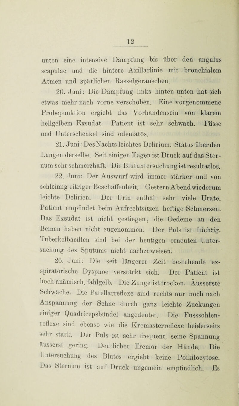 unten eine intensive Dämpfung bis über den angulus scapulae und die hintere Axillarlinie mit bronchialem Atmen und spärlichen Rasselgeräuschen. 20. Juni: Die Dämpfung links hinten unten hat sich etwas mehr nach vorne verschoben. Eine vorgenommene Probepunktion ergiebt das Vorhandensein von klarem hellgelbem Exsudat. Patient ist sehr schwach. Füsse und Unterschenkel sind ödematös. 21. Juni: DesNachts leichtes Delirium. Status überden Lungen derselbe. Seit einigen Tagen ist Druck auf das Ster¬ num sehr schmerzhaft. Die Blutuntersuchung ist resultatlos. 22. Juni: Der Auswurf wird immer stärker und von schleimig eitriger Beschaffenheit. Gestern Abend wiederum leichte Delirien. Der Urin enthält sehr viele Urate. Patient empfindet beim Aufrechtsitzen heftige Schmerzen. Das Exsudat ist nicht gestiegen, die (Oedeme an den Beinen haben nicht zugenommen. Der Puls ist flüchtig. Tuberkelbacillen sind bei der heutigen erneuten Unter¬ suchung des Sputums nicht nachzuweisen. 20. Juni: Die seit längerer Zeit bestehende ex- spiratorische Dyspnoe verstärkt sich. Der Patient ist hoch anämisch, fahlgelb. Die Zunge ist trocken. Ausserste Schwäche. Die Patellarreflexe sind rechts nur noch nach Anspannung der Sehne durch ganz leichte Zuckungen einiger Quadricepsbündel angedeutet. Die Fusssohlen- reffexe sind ebenso wie die Kremasterreflexe beiderseits sehr stark. Der Puls ist sehr frequent, seine Spannung äusserst gering. Deutlicher Tremor der Hände. Die Untersuchung des Blutes ergiebt keine Poikilocytose. Das Sternum ist auf Druck ungemein empfindlich. Es