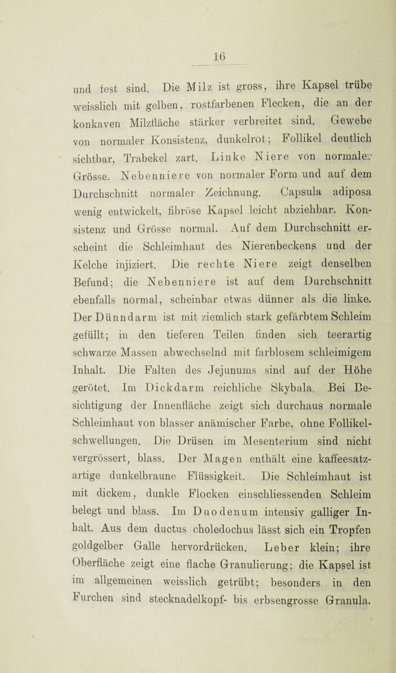 und fest sind. Die Milz ist gross, ihre Kapsel trübe weisslick mit gelben, rostfarbenen blecken, die an der konkaven Milzfläche stärker verbreitet sind. Gewebe von normaler Konsistenz, dunkelrot' Follikel deutlich sichtbar, Trabekel zart. Linke Niere von normale:.' Grösse. Nebenniere von normaler Form und auf dem Durchschnitt normaler Zeichnung. Capsula adiposa wenig entwickelt, fibröse Kapsel leicht abziehbar. Kon¬ sistenz und Grösse normal. Auf dem Durchschnitt er¬ scheint die Schleimhaut des Nierenbeckens und der Kelche injiziert. Die rechte Niere zeigt denselben Befund; die Nebenniere ist auf dem Durchschnitt ebenfalls normal, scheinbar etwas dünner als die linke. Der Dünndarm ist mit ziemlich stark gefärbtem Schleim gefüllt; in den tieferen Teilen finden sich teerartig schwarze Massen abwechselnd mit farblosem schleimigem Inhalt. Die Falten des Jejunums sind auf der Höhe gerötet. Im Dickdarm reichliche Skybala. Bei Be¬ sichtigung der Innenfläche zeigt sich durchaus normale Schleimhaut von blasser anämischer Farbe, ohne Follikel¬ schwellungen. Die Drüsen im Mesenterium sind nicht vergrössert, blass. Der Magen enthält eine kaffeesatz¬ artige dunkelbraune Flüssigkeit. Die Schleimhaut ist mit dickem, dunkle Flocken einschliessenden Schleim belegt und blass. Im Duodenum intensiv galliger In¬ halt. Aus dem ductus choledochus lässt sich ein Tropfen goldgelber Galle hervordrücken. Leber klein; ihre Oberfläche zeigt eine flache Granulierung; die Kapsel ist im allgemeinen weisslich getrübt; besonders in den I urchen sind Stecknadelkopf- bis erbsengrosse Granula.