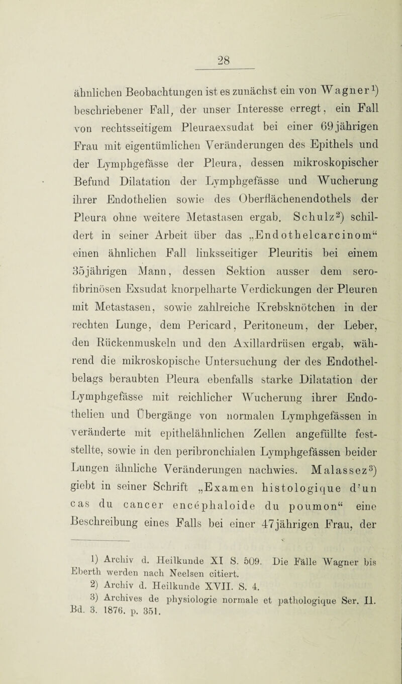 ähnlichen Beobachtungen ist es zunächst ein von Wagner1) beschriebener Pall, der unser Interesse erregt , ein Fall von rechtsseitigem Pleuraexsudat bei einer 69jährigen Frau mit eigentümlichen Veränderungen des Epithels und der Lymphgefässe der Pleura, dessen mikroskopischer Befund Dilatation der Lymphgefässe und Wucherung ihrer Endothelien sowie des Oberflächenendothels der Pleura ohne weitere Metastasen ergab. Schulz2) schil¬ dert in seiner Arbeit über das „Endothelcarcinom“ einen ähnlichen Fall linksseitiger Pleuritis hei einem 35jährigen Mann, dessen Sektion ausser dem sero- fibrinösen Exsudat knorpelharte Verdickungen der Pleuren mit Metastasen, sowie zahlreiche Krebsknötchen in der rechten Lunge, dem Pericard, Peritoneum, der Leber, den Rückenmuskeln und den Axillardrüsen ergab, wäh¬ rend die mikroskopische Untersuchung der des Endothel¬ belags beraubten Pleura ebenfalls starke Dilatation der Lymphgefässe mit reichlicher Wucherung ihrer Endo¬ thelien und Übergänge von normalen Lymphgefässen in veränderte mit epithelähnlichen Zellen angefüllte fest¬ stellte, sowie in den peribronchialen Lymphgefässen beider Lungen ähnliche Veränderungen nachwies. Malassez3) giebt in seiner Schrift „Examen histologique d?un cas du cancer encephaloide du poumon“ eine Beschreibung eines Falls bei einer 47jährigen Frau, der 1) Archiv d. Heilkunde XI S. 509. Die Fälle Wagner bis Fberth werden nach Neelsen citiert. 2) Archiv d. Heilkunde XVJI. S. 4. 3) Archives de physiologie normale et patliologique Ser. II. Bd. 3. 1876. p. 351.