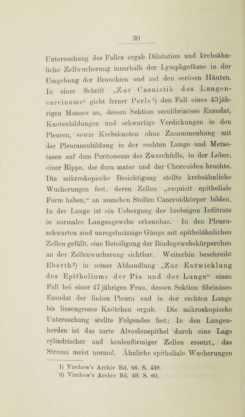 Untersuchung des Falles ergab Dilatation und krebsähn¬ liche Zellwucherung innerhalb der Lymphgefässe in der Umgebung der Bronchien und auf den serösen Häuten. In einer Schrift „Zur Casuistik des Lungen¬ careinoms“ giebt ferner Perls1) den Fall eines 43jäh- rigen Mannes an, dessen Sektion serofibrinöses Exsudat, Knotenbildungen und schwartige Verdickungen in den Pleuren, sowie Krebsknoten ohne Zusammenhang mit der Pleuraneubildung in der rechten Lunge und Metas¬ tasen auf dem Peritoneum des Zwerchfells, in der Leber, einer Rippe, der dura mater und der Clioreoidea brachte. Die mikroskopische Besichtigung stellte krebsähnliche Wucherungen fest, deren Zellen „exquisit epitheliale Form haben,“ an manchen Stellen Cancroidkörper bilden. In der Lunge ist ein Uebergang der krebsigen Infiltrate in normales Lungengewebe erkennbar. In den Pleura¬ schwarten sind unregelmässige Gänge mit epithelähnlichen Zellen gefüllt, eine Beteiligung der Bindegewebskörperchen an der Zellen Wucherung sichtbar. Weiterhin beschreibt Eberth2) iu seiner Abhandlung „Zur Entwicklung des Epithelioms der Pia und der Lunge“ einen Fall bei einer 47 jährigen Frau, dessen Sektion fibrinöses Exsudat der linken Pleura und in der rechten Lunge bis Imsengrosse Knötchen ergab. Die mikroskopische Untersuchung stellte Folgendes fest: In den Lungen¬ herden ist das zarte Alveolenepithel 'durch eine Lage cylindrischer und keulenförmiger Zellen ersetzt, das Stroma meist normal. Ähnliche epitheliale Wucherungen 1) Virchow’s Archiv Bd. 56. S. 438. 2) Virchow's Archiv Bd. 49. S. 60.