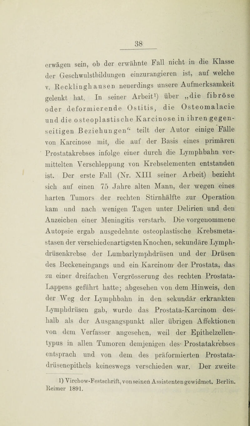 erwägen sein, ob der erwähnte Fall nicht in die Klasse der Geschwnlstbildungen einzurangieren ist, auf welche v. Recklinghausen neuerdings unsere Aufmerksamkeit gelenkt hat. In seiner Arbeit*) iibei ,,die fibiöse oder deformierende Ostitis, die Osteomalacie und die osteoplastische Karcinose in ihren gegen¬ seitigen Beziehungen“ teilt der Autor einige Fälle von Karcinose mit, die auf der Basis eines primären Prostatakrebses infolge einer durch die Lymphbahn ver¬ mittelten Verschleppung von Krebselementen entstanden ist. Der erste Fall (Kr. XIII seiner Arbeit) bezieht sich auf einen 75 Jahre alten Mann, der wegen eines harten Tumors der rechten Stirnhälfte zur Operation kam und nach wenigen Tagen unter Delirien und den Anzeichen einer Meningitis verstarb. Die vorgenommene Autopsie ergab ausgedehnte osteoplastische Krebsmeta¬ stasen der verschiedenartigsten Knochen, sekundäre Lymph- drüsenkrebse der Lumbarlymphdriisen und der Drüsen des Beckeneingangs und ein Karcinonr der Prostata, das zu einer dreifachen Vergrösserung des rechten Prostata- Lappens geführt hatte; abgesehen von dem Hinweis, den der Weg der Lymphbahn in den sekundär erkrankten Lymphdrüsen gab, wurde das Prostata-Karcinom des¬ halb als der Ausgangspunkt aller übrigen Affektionen von dem Verfasser angesehen, weil der Epithelzellen¬ typus in allen Tumoren demjenigen des- Prostatakrebses entsprach und von dem des präformierten Prostata¬ drüsenepithels keineswegs verschieden war. Der zweite 1) Virchow-Festsclirift, von seinen Assistenten gewidmet. Berlin. Reimer 1891.